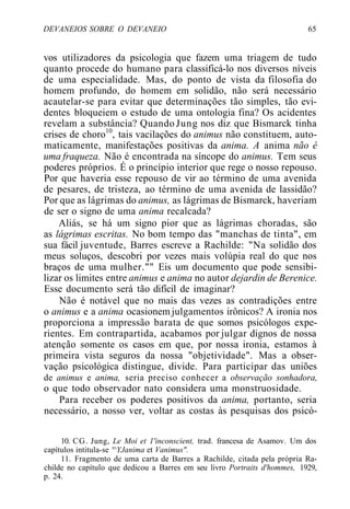 DEVANEIOS SOBRE O DEVANEIO 65
vos utilizadores da psicologia que fazem uma triagem de tudo
quanto procede do humano para classificá-lo nos diversos níveis
de uma especialidade. Mas, do ponto de vista da filosofia do
homem profundo, do homem em solidão, não será necessário
acautelar-se para evitar que determinações tão simples, tão evi-
dentes bloqueiem o estudo de uma ontologia fina? Os acidentes
revelam a substância? Quando Jung nos diz que Bismarck tinha
crises de choro10
, tais vacilações do animus não constituem, auto-
maticamente, manifestações positivas da anima. A anima não é
uma fraqueza. Não é encontrada na síncope do animus. Tem seus
poderes próprios. É o princípio interior que rege o nosso repouso.
Por que haveria esse repouso de vir ao término de uma avenida
de pesares, de tristeza, ao término de uma avenida de lassidão?
Por que as lágrimas do animus, as lágrimas de Bismarck, haveriam
de ser o signo de uma anima recalcada?
Aliás, se há um signo pior que as lágrimas choradas, são
as lágrimas escritas. No bom tempo das "manchas de tinta", em
sua fácil juventude, Barres escreve a Rachilde: "Na solidão dos
meus soluços, descobri por vezes mais volúpia real do que nos
braços de uma mulher."" Eis um documento que pode sensibi-
lizar os limites entre animus e anima no autor dejardin de Berenice.
Esse documento será tão difícil de imaginar?
Não é notável que no mais das vezes as contradições entre
o animus e a anima ocasionem julgamentos irônicos? A ironia nos
proporciona a impressão barata de que somos psicólogos expe-
rientes. Em contrapartida, acabamos por julgar dignos de nossa
atenção somente os casos em que, por nossa ironia, estamos à
primeira vista seguros da nossa "objetividade". Mas a obser-
vação psicológica distingue, divide. Para participar das uniões
de animus e anima, seria preciso conhecer a observação sonhadora,
o que todo observador nato considera uma monstruosidade.
Para receber os poderes positivos da anima, portanto, seria
necessário, a nosso ver, voltar as costas às pesquisas dos psicó-
10. CG. Jung, Le Moi et 1'inconscient, trad. francesa de Asamov. Um dos
capítulos intitula-se '^YJanima et Vanimus".
11. Fragmento de uma carta de Barres a Rachilde, citada pela própria Ra-
childe no capítulo que dedicou a Barres em seu livro Portraits d'hommes, 1929,
p. 24.
 