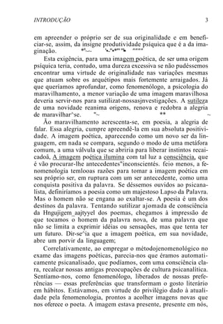 INTRODUÇÃO 3
em apreender o próprio ser de sua originalidade e em benefi-
ciar-se, assim, da insigne produtividade psíquica que é a da ima-
ginação. *a
~~ '•-"•*'"""•• """"
Esta exigência, para uma imagem poética, de ser uma origem
psíquica teria, contudo, uma dureza excessiva se não pudéssemos
encontrar uma virtude de originalidade nas variações mesmas
que atuam sobre os arquétipos mais fortemente arraigados. Já
que queríamos aprofundar, como fenomenólogo, a psicologia do
maravilhamento, a menor variação de uma imagem maravilhosa
deveria servir-nos para sutilizat-nossasjnvestigações. A sutileza
de uma novidade reanima origens, renova e redobra a alegria
de maravilhar^se. "~ ** ~
Ão maravilhamento acrescenta-se, em poesia, a alegria de
falar. Essa alegria, cumpre apreendê-la em sua absoluta positivi-
dade. A imagem poética, aparecendo como um novo ser da lin-
guagem, em nada se compara, segundo o modo de uma metáfora
comum, a uma válvula que se abriria para liberar instintos recai-
cadoâ, A imagem poética ilumina com tal luz a consciência, que
é vão procurar-lhe antecedentes"inconscientés. feio menos, a fe-
nomenologia temlooas razões para tomar a imagem poética em
seu próprio ser, em ruptura com um ser antecedente, como uma
conquista positiva da palavra. Se déssemos ouvidos ao psicana-
lista, definiríamos a poesia como um majestoso Lapso da Palavra.
Mas o homem não se engana ao exaltar-se. A poesia é um dos
destinos da palavra. Tentando sutilizar ajomada de consciência
da Hngujigem_aajtyyel dos poemas, chegamos à impressão de
que tocamos o homem da palavra nova, de uma palavra que
não se limita a exprimir idéias ou sensações, mas que tenta ter
um futuro. Dir-se^ia que a imagem poética, em sua novidade,
abre um porvir da linguagem;
Correlativamente, ao empregar o métodojenomenológico no
exame das imagens poéticas, parecia-nos que éramos automati-
camente psicanalisado, que podíamos, com uma consciência cla-
ra, recalcar nossas antigas preocupações de cultura psicanalítica.
Sentíamo-nos, como fenomenólogo, liberados de nossas prefe-
rências — essas preferências que transformam o gosto literário
em hábitos. Estávamos, em virtude do privilégio dado à atuali-
dade pela fenomenologia, prontos a acolher imagens novas que
nos oferece o poeta. A imagem estava presente, presente em nós,
 