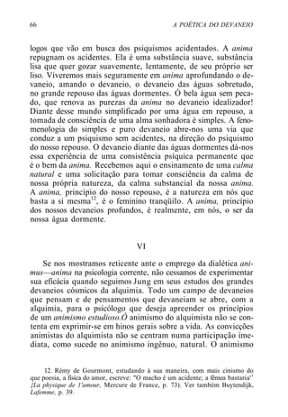 66 A POÉTICA DO DEVANEIO
logos que vão em busca dos psiquismos acidentados. A anima
repugnam os acidentes. Ela é uma substância suave, substância
lisa que quer gozar suavemente, lentamente, de seu próprio ser
liso. Viveremos mais seguramente em anima aprofundando o de-
vaneio, amando o devaneio, o devaneio das águas sobretudo,
no grande repouso das águas dormentes. Ó bela água sem peca-
do, que renova as purezas da anima no devaneio idealizador!
Diante desse mundo simplificado por uma água em repouso, a
tomada de consciência de uma alma sonhadora é simples. A feno-
menologia do simples e puro devaneio abre-nos uma via que
conduz a um psiquismo sem acidentes, na direção do psiquismo
do nosso repouso. O devaneio diante das águas dormentes dá-nos
essa experiência de uma consistência psíquica permanente que
é o bem da anima. Recebemos aqui o ensinamento de uma calma
natural e uma solicitação para tomar consciência da calma de
nossa própria natureza, da calma substancial da nossa anima.
A anima, princípio do nosso repouso, é a natureza em nós que
basta a si mesma12
, é o feminino tranqüilo. A anima, princípio
dos nossos devaneios profundos, é realmente, em nós, o ser da
nossa água dormente.
VI
Se nos mostramos reticente ante o emprego da dialética ani-
mus—anima na psicologia corrente, não cessamos de experimentar
sua eficácia quando seguimos Jung em seus estudos dos grandes
devaneios cósmicos da alquimia. Todo um campo de devaneios
que pensam e de pensamentos que devaneiam se abre, com a
alquimia, para o psicólogo que deseja apreender os princípios
de um animismo estudioso.Ó animismo do alquimista não se con-
tenta em exprimir-se em hinos gerais sobre a vida. As convicções
animistas do alquimista não se centram numa participação ime-
diata, como sucede no animismo ingênuo, natural. O animismo
12. Rémy de Gourmont, estudando à sua maneira, com mais cinismo do
que poesia, a física do amor, escreve: "O macho é um acidente; a fêmea bastaria'1
{La physique de 1'amour, Mercure de France, p. 73). Ver também Buytendijk,
Lafemme, p. 39.
 