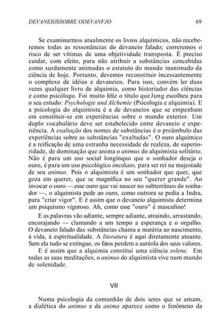 DEVANEIOSSOBRE ODEVANFJO 69
Se examinarmos atualmente os livros alquímicos, não recebe-
remos todas as ressonâncias do devaneio falado; correremos o
risco de ser vítimas de uma objetividade transposta. É preciso
cuidar, com efeito, para não atribuir a substâncias concebidas
como surdamente animadas o estatuto do mundo inanimado da
ciência de hoje. Portanto, devemos reconstituir incessantemente
o complexo de idéias e devaneios. Para isso, convém ler duas
vezes qualquer livro de alquimia, como historiador das ciências
e como psicólogo. Foi muito feliz o título queJung escolheu para
o seu estudo: Psychologie und Alchemie (Psicologia e alquimia). E
a psicologia do alquimista é a de devaneios que se empenham
em constituir-se em experiências sobre o mundo exterior. Um
duplo vocabulário deve ser estabelecido entre devaneio e expe-
riência. A exaltação dos nomes de substâncias é o preâmbulo das
experiências sobre as substâncias "exaltadas". O ouro alquímico
é a reificação de uma estranha necessidade de realeza, de superio-
ridade, de dominação que anima o animus do alquimista solitário.
Não é para um uso social longínquo que o sonhador deseja o
ouro, é para um uso psicológico imediato, para ser rei na majestade
de seu animus. Pois o alquimista é um sonhador que quer, que
goza em querer, que se magnífica no seu "querer grande". Ao
invocar o ouro — esse ouro que vai nascer no subterrâneo do sonha-
dor —, o alquimista pede ao ouro, como outrora se pedia a Indra,
para "criar vigor". E é assim que o devaneio alquimista determina
um psiquismo vigoroso. Ah, como esse "ouro" é masculino!
E as palavras vão adiante, sempre adiante, atraindo, arrastando,
encorajando — clamando a um tempo a esperança e o orgulho.
O devaneio falado das substâncias chama a matéria ao nascimento,
à vida, à espiritualidade. A literatura é aqui diretamente atuante.
Sem ela tudo se extingue, os fatos perdem a auréola dos seus valores.
E é assim que a alquimia constitui uma ciência solene. Em
todas as suas meditações, o animus do alquimista vive num mundo
de solenidade.
VII
Numa psicologia da comunhão de dois seres que se amam,
a dialética do animus e da anima aparece como o fenômeno da
 