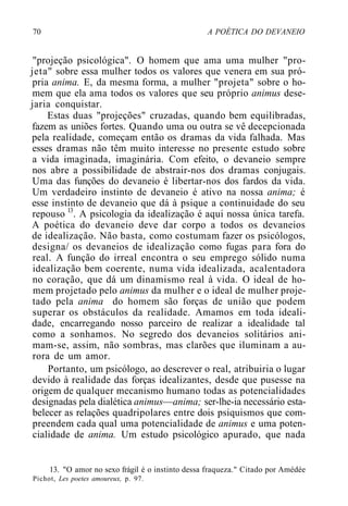 70 A POÉTICA DO DEVANEIO
"projeção psicológica". O homem que ama uma mulher "pro-
jeta" sobre essa mulher todos os valores que venera em sua pró-
pria anima. E, da mesma forma, a mulher "projeta" sobre o ho-
mem que ela ama todos os valores que seu próprio animus dese-
jaria conquistar.
Estas duas "projeções" cruzadas, quando bem equilibradas,
fazem as uniões fortes. Quando uma ou outra se vê decepcionada
pela realidade, começam então os dramas da vida falhada. Mas
esses dramas não têm muito interesse no presente estudo sobre
a vida imaginada, imaginária. Com efeito, o devaneio sempre
nos abre a possibilidade de abstrair-nos dos dramas conjugais.
Uma das funções do devaneio é libertar-nos dos fardos da vida.
Um verdadeiro instinto de devaneio é ativo na nossa anima; é
esse instinto de devaneio que dá à psique a continuidade do seu
repouso l3
. A psicologia da idealização é aqui nossa única tarefa.
A poética do devaneio deve dar corpo a todos os devaneios
de idealização. Não basta, como costumam fazer os psicólogos,
designa/ os devaneios de idealização como fugas para fora do
real. A função do irreal encontra o seu emprego sólido numa
idealização bem coerente, numa vida idealizada, acalentadora
no coração, que dá um dinamismo real à vida. O ideal de ho-
mem projetado pelo animus da mulher e o ideal de mulher proje-
tado pela anima do homem são forças de união que podem
superar os obstáculos da realidade. Amamos em toda ideali-
dade, encarregando nosso parceiro de realizar a idealidade tal
como a sonhamos. No segredo dos devaneios solitários ani-
mam-se, assim, não sombras, mas clarões que iluminam a au-
rora de um amor.
Portanto, um psicólogo, ao descrever o real, atribuiria o lugar
devido à realidade das forças idealizantes, desde que pusesse na
origem de qualquer mecanismo humano todas as potencialidades
designadas pela dialética animus—anima; ser-lhe-ia necessário esta-
belecer as relações quadripolares entre dois psiquismos que com-
preendem cada qual uma potencialidade de animus e uma poten-
cialidade de anima. Um estudo psicológico apurado, que nada
13. "O amor no sexo frágil é o instinto dessa fraqueza." Citado por Amédée
Pichot, Les poetes amoureux, p. 97.
 