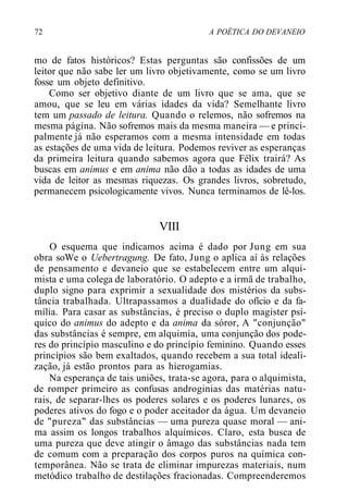 72 A POÉTICA DO DEVANEIO
mo de fatos históricos? Estas perguntas são confissões de um
leitor que não sabe ler um livro objetivamente, como se um livro
fosse um objeto definitivo.
Como ser objetivo diante de um livro que se ama, que se
amou, que se leu em várias idades da vida? Semelhante livro
tem um passado de leitura. Quando o relemos, não sofremos na
mesma página. Não sofremos mais da mesma maneira — e princi-
palmente já não esperamos com a mesma intensidade em todas
as estações de uma vida de leitura. Podemos reviver as esperanças
da primeira leitura quando sabemos agora que Félix trairá? As
buscas em animus e em anima não dão a todas as idades de uma
vida de leitor as mesmas riquezas. Os grandes livros, sobretudo,
permanecem psicologicamente vivos. Nunca terminamos de lê-los.
VIII
O esquema que indicamos acima é dado por Jung em sua
obra soWe o Uebertragung. De fato, Jung o aplica aí às relações
de pensamento e devaneio que se estabelecem entre um alqui-
mista e uma colega de laboratório. O adepto e a irmã de trabalho,
duplo signo para exprimir a sexualidade dos mistérios da subs-
tância trabalhada. Ultrapassamos a dualidade do ofício e da fa-
mília. Para casar as substâncias, é preciso o duplo magister psí-
quico do animus do adepto e da anima da sóror, A "conjunção"
das substâncias é sempre, em alquimia, uma conjunção dos pode-
res do princípio masculino e do princípio feminino. Quando esses
princípios são bem exaltados, quando recebem a sua total ideali-
zação, já estão prontos para as hierogamias.
Na esperança de tais uniões, trata-se agora, para o alquimista,
de romper primeiro as confusas androginias das matérias natu-
rais, de separar-lhes os poderes solares e os poderes lunares, os
poderes ativos do fogo e o poder aceitador da água. Um devaneio
de "pureza" das substâncias — uma pureza quase moral — ani-
ma assim os longos trabalhos alquímicos. Claro, esta busca de
uma pureza que deve atingir o âmago das substâncias nada tem
de comum com a preparação dos corpos puros na química con-
temporânea. Não se trata de eliminar impurezas materiais, num
metódico trabalho de destilações fracionadas. Compreenderemos
 