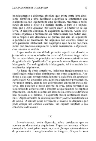 DEVANEIOSSOBREODEVANEIO 73
imediatamente a diferença absoluta que existe entre uma desti-
lação científica e uma destilação alquímica se lembrarmos que
o alquimista, tão logo termina uma destilação, recomeça-a mistu-
rando de novo o elixir e a matéria morta, o puro e o impuro,
para que o elixir aprenda, por assim dizer, a libertar-se de sua
terra. O cientista continua. O alquimista recomeça. Assim, refe-
rências objetivas a purificações da matéria nada nos podem ensi-
nar a respeito dos devaneios de pureza que dão ao alquimista
a paciência de recomeçar. Na alquimia não estamos diante de
uma paciência intelectual, mas na própria ação de uma paciência
moral que procura as impurezas de uma consciência. 0 alquimista
é um educador da matéria.
E que sonho de moralidade primeira aquele que devolve a
juventude a todas as substâncias da terra! Após esse longo traba-
lho de moralidade, os princípios misturados numa primitiva an-
droginidade são "purificados" ao ponto de serem dignos de uma
hierogamia. Da androginidade à hierogamia, tal é a medida das
meditações alquímicas.
Ao longo de obras anteriores, insistimos freqüentemente nas
significações psicológicas dominantes nas obras alquímicas. Alu-
dimos a elas aqui somente para lembrar a existência de devaneios
trabalhados. Os devaneios do alquimista querem ser pensamentos.
Por muito tempo, quando nos esforçávamos em traçar-lhes a his-
tória, eles puseram o nosso espírito na cruz, nesse tormento da
falsa união do conceito com a imagem de que falamos no capítulo
precedente. Em todas as obras do alquimista, como se o devaneio
não bastasse a si mesmo, o alquimista busca verificações mate-
riais. Os pensamentos deanimus querem verificações dos devaneios
de anima. O sentido dessa verificação é inverso ao daquelas que
pode desejar um espírito científico, um espírito limitado à sua
consciência de animus.
IX
Estendemo-nos, nesta digressão, sobre problemas que se
apoiam em documentos alquímicos. É que encontramos aí bons
exemplos de convicções complexas, convicções que reúnem sínteses
de pensamentos e conglomerados de imagens. Graças às suas
 