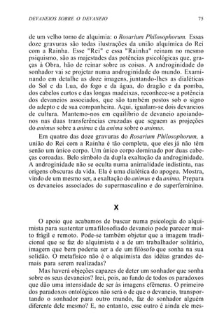 DEVANEIOS SOBRE O DEVANEIO 75
de um velho tomo de alquimia: o Rosarium Philosophorum. Essas
doze gravuras são todas ilustrações da união alquímica do Rei
com a Rainha. Esse "Rei" e essa "Rainha" reinam no mesmo
psiquismo, são as majestades das potências psicológicas que, gra-
ças à Obra, hão de reinar sobre as coisas. A androginidade do
sonhador vai se projetar numa androginidade do mundo. Exami-
nando em detalhe as doze imagens, juntando-lhes as dialéticas
do Sol e da Lua, do fogo e da água, do dragão e da pomba,
dos cabelos curtos e das longas madeixas, reconhece-se a potência
dos devaneios associados, que são também postos sob o signo
do adepto e de sua companheira. Aqui, igualam-se dois devaneios
de cultura. Mantemo-nos em equilíbrio de devaneio apoiando-
nos nas duas transferências cruzadas que seguem as projeções
do animus sobre a anima e da anima sobre o animus.
Em quatro das doze gravuras do Rosarium Philosophorum, a
união do Rei com a Rainha é tão completa, que eles já não têm
senão um único corpo. Um único corpo dominado por duas cabe-
ças coroadas. Belo símbolo da dupla exaltação da androginidade.
A androginidade não se oculta numa animalidade indistinta, nas
origens obscuras da vida. Ela é uma dialética do apogeu. Mostra,
vindo de um mesmo ser, a exaltação do animus e da anima. Prepara
os devaneios associados do supermasculino e do superfeminino.
X
O apoio que acabamos de buscar numa psicologia do alqui-
mista para sustentar umafilosofiado devaneio pode parecer mui-
to frágil e remoto. Pode-se também objetar que a imagem tradi-
cional que se faz do alquimista é a de um trabalhador solitário,
imagem que bem poderia ser a de um filósofo que sonha na sua
solidão. O metafísico não é o alquimista das idéias grandes de-
mais para serem realizadas?
Mas haverá objeções capazes de deter um sonhador que sonha
sobre os seus devaneios? Irei, pois, ao fundo de todos os paradoxos
que dão uma intensidade de ser às imagens efêmeras. O primeiro
dos paradoxos ontológicos não será o de que o devaneio, transpor-
tando o sonhador para outro mundo, faz do sonhador alguém
diferente dele mesmo? E, no entanto, esse outro é ainda ele mes-
 