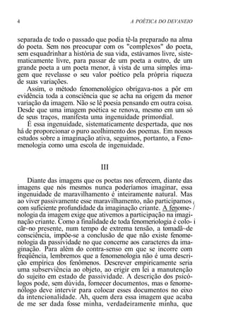 4 A POÉTICA DO DEVANEIO
separada de todo o passado que podia tê-la preparado na alma
do poeta. Sem nos preocupar com os "complexos" do poeta,
sem esquadrinhar a história de sua vida, estávamos livre, siste-
maticamente livre, para passar de um poeta a outro, de um
grande poeta a um poeta menor, à vista de uma simples ima-
gem que revelasse o seu valor poético pela própria riqueza
de suas variações.
Assim, o método fenomenológico obrigava-nos a pôr em
evidência toda a consciência que se acha na origem da menor
variação da imagem. Não se lê poesia pensando em outra coisa.
Desde que uma imagem poética se renova, mesmo em um só
de seus traços, manifesta uma ingenuidade primordial.
É essa ingenuidade, sistematicamente despertada, que nos
há de proporcionar o puro acolhimento dos poemas. Em nossos
estudos sobre a imaginação ativa, seguimos, portanto, a Feno-
menologia como uma escola de ingenuidade.
III
Diante das imagens que os poetas nos oferecem, diante das
imagens que nós mesmos nunca poderíamos imaginar, essa
ingenuidade de maravilhamento é inteiramente natural. Mas
ao viver passivamente esse maravilhamento, não participamos (
com suficiente profundidade da imaginação criante. A fenome- /
nologia da imagem exige que ativemos a participação na imagi-
nação criante. Como a finalidade de toda fenomeriologia é colo- i
cãr~no presente, num tempo de extrema tensão, a tomadã~de
consciência, impõe-se a conclusão de que não existe fenome-
nologia da passividade no que concerne aos caracteres da ima-
ginação. Para além do contra-senso em que se incorre com
freqüência, lembremos que a fenomenologia não é uma descri-
ção empírica dos fenômenos. Descrever empiricamente seria
uma subserviência ao objeto, ao erigir em lei a manutenção
do sujeito em estado de passividade. A descrição dos psicó-
logos pode, sem dúvida, fornecer documentos, mas o fenome-
nólogo deve intervir para colocar esses documentos no eixo
da intencionalidade. Ah, quem dera essa imagem que acaba
de me ser dada fosse minha, verdadeiramente minha, que
 