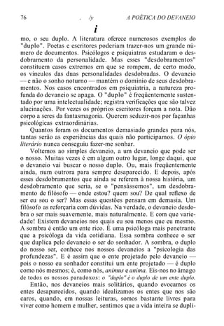 76 . /y A POÉTICA DO DEVANEIO
i
mo, o seu duplo. A literatura oferece numerosos exemplos do
"duplo". Poetas e escritores poderiam trazer-nos um grande nú-
mero de documentos. Psicólogos e psiquiatras estudaram o des-
dobramento da personalidade. Mas esses "desdobramentos"
constituem casos extremos em que se rompem, de certo modo,
os vínculos das duas personalidades desdobradas. O devaneio
— e não o sonho noturno — mantém o domínio de seus desdobra-
mentos. Nos casos encontrados em psiquiatria, a natureza pro-
funda do devaneio se apaga. O "duplo" é freqüentemente susten-
tado por uma intelectualidade; registra verificações que são talvez
alucinações. Por vezes os próprios escritores forçam a nota. Dão
corpo a seres da fantasmagoria. Querem seduzir-nos por façanhas
psicológicas extraordinárias.
Quantos foram os documentos demasiado grandes para nós,
tantas serão as experiências das quais não participamos. O ópio
literário nunca conseguiu fazer-me sonhar.
Voltemos ao simples devaneio, a um devaneio que pode ser
o nosso. Muitas vezes é em algum outro lugar, longe daqui, que
o devaneio vai buscar o nosso duplo. Ou, mais freqüentemente
ainda, num outrora para sempre desaparecido. E depois, após
esses desdobramentos que ainda se referem à nossa história, um
desdobramento que seria, se o "pensássemos", um desdobra-
mento de filósofo — onde estou? quem sou? De qual reflexo de
ser eu sou o ser? Mas essas questões pensam em demasia. Um
filósofo as reforçaria com dúvidas. Na verdade, o devaneio desdo-
bra o ser mais suavemente, mais naturalmente. E com que varie-
dade! Existem devaneios nos quais eu sou menos que eu mesmo.
A sombra é então um ente rico. É uma psicóloga mais penetrante
que a psicóloga da vida cotidiana. Essa sombra conhece o ser
que duplica pelo devaneio o ser do sonhador. A sombra, o duplo
do nosso ser, conhece nos nossos devaneios a "psicologia das
profundezas". E é assim que o ente projetado pelo devaneio —
pois o nosso eu sonhador constitui um ente projetado — é duplo
como nós mesmos; é, como nós, animus e anima. Eis-nos no âmago
de todos os nossos paradoxos: o "duplo" é o duplo de um ente duplo.
Então, nos devaneios mais solitários, quando evocamos os
entes desaparecidos, quando idealizamos os entes que nos são
caros, quando, em nossas leituras, somos bastante livres para
viver como homem e mulher, sentimos que a vida inteira se dupli-
 