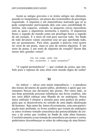 DEVANEIOSSOBREODEVANEIO 79
Assim as antigas gravuras e os textos antigos nos oferecem,
quando os imaginamos, um pouco dos testemunhos de psicologia
requintada. A alquimia é um materialismo matizado que só se
pode compreender participando dele com uma sensibilidade fe-
minina, sem esquecer, contudo, as pequenas raivas masculinas
com as quais o alquimista atormenta a matéria. O alquimista
busca o segredo do mundo como um psicólogo busca o segredo
de um coração. E a sóror ali está para suavizar tudo. No fundo
de todo devaneio vamos encontrar esse ser que aprofunda tudo,
um ser permanente. Para mim, quando a palavra irmã ocorre
no verso de um poeta, ouço os ecos de remota alquimia. É um
texto de poeta, é um texto de alquimia do coração? Quem fala
nesses dois grandes versos?
Vem orar comigo, minha irmã,
Para encontrarmos a vegetal permanência.llf
"A vegetal permanência" — que verdade de anima, que sím-
bolo para o repouso de uma alma num mundo digno do sonho!
XI
Ao indicar — talvez com muita imprudência — o paradoxo
dos nossos devaneios de quatro pólos, perdemos o apoio que cos-
tumamos buscar nos devaneios dos poetas. Por outro lado, se
nos fosse permitido procurar referências nos livros eruditos, não
nos seria difícil esboçar uma filosofia do ser andrógino. Nossa
única ambição é chamar a atenção para uma poética da andro-
ginia que se desenvolveria no sentido de uma dupla idealização
do humano. Seja como for, lemos diversamente, com uma partici-
pação mais profunda, os livros eruditos que tratam do andrógino
se antes tivermos tomado consciência das potencialidades de ani-
mus e de anima que residem no fundo de toda alma humana.
Correlativamente a essa tomada de consciência em animus e anima,
poderíamos desembaraçar os mitos da sobrecarga de uma histori-
18. Edmond Vandercammen. La porte sans mémoire. p. 49.
 