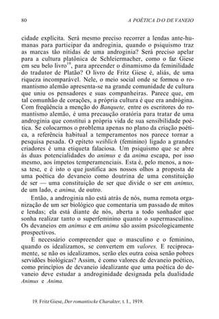 80 A POÉTICA D O DE VANEIO
cidade explícita. Será mesmo preciso recorrer a lendas ante-hu-
manas para participar da androginia, quando o psiquismo traz
as marcas tão nítidas de uma androginia? Será preciso apelar
para a cultura platônica de Schleiermacher, como o faz Giese
em seu belo livro19
, para apreender o dinamismo da feminilidade
do tradutor de Platão? O livro de Fritz Giese é, aliás, de uma
riqueza incomparável. Nele, o meio social onde se formou o ro-
mantismo alemão apresenta-se na grande comunidade de cultura
que uniu os pensadores e suas companheiras. Parece que, em
tal comunhão de corações, a própria cultura é que era andrógina.
Com freqüência a menção do Banquete, entre os escritores do ro-
mantismo alemão, é uma precaução oratória para tratar de uma
androginia que constitui a própria vida de sua sensibilidade poé-
tica. Se colocarmos o problema apenas no plano da criação poéti-
ca, a referência habitual a temperamentos nos parece tornar a
pesquisa pesada. O epíteto weiblich (feminino) ligado a grandes
criadores é uma etiqueta falaciosa. Um psiquismo que se abre
às duas potencialidades do animus e da anima escapa, por isso
mesmo, aos ímpetos temperamenciais. Esta é, pelo menos, a nos-
sa tese, e é isto o que justifica aos nossos olhos a proposta de
uma poética do devaneio como doutrina de uma constituição
de ser — uma constituição de ser que divide o ser em animus,
de um lado, e anima, de outro.
Então, a androginia não está atrás de nós, numa remota orga-
nização de um ser biológico que comentaria um passado de mitos
e lendas; ela está diante de nós, aberta a todo sonhador que
sonha realizar tanto o superfeminino quanto o supermasculino.
Os devaneios em animus e em anima são assim psicologicamente
prospectivos.
E necessário compreender que o masculino e o feminino,
quando os idealizamos, se convertem em valores. E reciproca-
mente, se não os idealizamos, serão eles outra coisa senão pobres
servidões biológicas? Assim, é como valores de devaneio poético,
como princípios de devaneio idealizante que uma poética do de-
vaneio deve estudar a androginidade designada pela dualidade
Animus e Anima.
19. Fritz Giese, Der romantiscke Charakter, t. I., 1919.
 