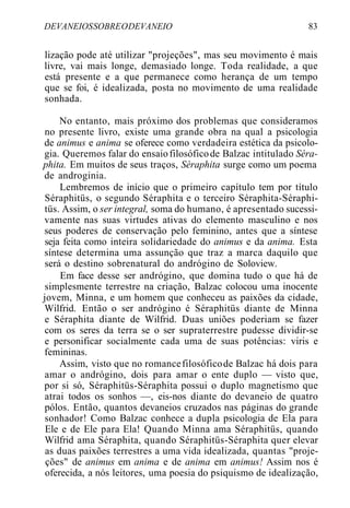 DEVANEIOSSOBREODEVANEIO 83
lização pode até utilizar "projeções", mas seu movimento é mais
livre, vai mais longe, demasiado longe. Toda realidade, a que
está presente e a que permanece como herança de um tempo
que se foi, é idealizada, posta no movimento de uma realidade
sonhada.
No entanto, mais próximo dos problemas que consideramos
no presente livro, existe uma grande obra na qual a psicologia
de animus e anima se oferece como verdadeira estética da psicolo-
gia. Queremos falar do ensaiofilosóficode Balzac intitulado Séra-
phita. Em muitos de seus traços, Séraphita surge como um poema
de androginia.
Lembremos de início que o primeiro capítulo tem por título
Séraphitüs, o segundo Séraphita e o terceiro Séraphita-Séraphi-
tüs. Assim, o ser integral, soma do humano, é apresentado sucessi-
vamente nas suas virtudes ativas do elemento masculino e nos
seus poderes de conservação pelo feminino, antes que a síntese
seja feita como inteira solidariedade do animus e da anima. Esta
síntese determina uma assunção que traz a marca daquilo que
será o destino sobrenatural do andrógino de Soloview.
Em face desse ser andrógino, que domina tudo o que há de
simplesmente terrestre na criação, Balzac colocou uma inocente
jovem, Minna, e um homem que conheceu as paixões da cidade,
Wilfrid. Então o ser andrógino é Séraphitüs diante de Minna
e Séraphita diante de Wilfrid. Duas uniões poderiam se fazer
com os seres da terra se o ser supraterrestre pudesse dividir-se
e personificar socialmente cada uma de suas potências: viris e
femininas.
Assim, visto que no romancefilosóficode Balzac há dois para
amar o andrógino, dois para amar o ente duplo — visto que,
por si só, Séraphitüs-Séraphita possui o duplo magnetismo que
atrai todos os sonhos —, eis-nos diante do devaneio de quatro
pólos. Então, quantos devaneios cruzados nas páginas do grande
sonhador! Como Balzac conhece a dupla psicologia de Ela para
Ele e de Ele para Ela! Quando Minna ama Séraphitüs, quando
Wilfrid ama Séraphita, quando Séraphitüs-Séraphita quer elevar
as duas paixões terrestres a uma vida idealizada, quantas "proje-
ções" de animus em anima e de anima em animus! Assim nos é
oferecida, a nós leitores, uma poesia do psiquismo de idealização,
 