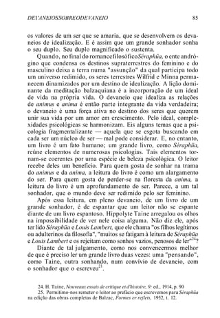 DEI'ANEIOSSOBREODEVANEIO 85
os valores de um ser que se amaria, que se desenvolvem os deva-
neios de idealização. E é assim que um grande sonhador sonha
o seu duplo. Seu duplo magnificado o sustenta.
Quando, no final do romancefilosóficoSéraphüa, o ente andró-
gino que condensa os destinos supraterrestres do feminino e do
masculino deixa a terra numa "assunção" da qual participa todo
um universo redimido, os seres terrestres Wilfrid e Minna perma-
necem dinamizados por um destino de idealização. A lição domi-
nante da meditação balzaquiana é a incorporação de um ideal
de vida na própria vida. O devaneio que idealiza as relações
de animus e anima é então parte integrante da vida verdadeira;
o devaneio é uma força ativa no destino dos seres que querem
unir sua vida por um amor em crescimento. Pelo ideal, comple-
xidades psicológicas se harmonizam. Eis alguns temas que a psi-
cologia fragmentalizante — aquela que se esgota buscando em
cada ser um núcleo de ser — mal pode considerar. E, no entanto,
um livro é um fato humano; um grande livro, como Séraphüa,
reúne elementos de numerosas psicologias. Tais elementos tor-
nam-se coerentes por uma espécie de beleza psicológica. O leitor
recebe deles um benefício. Para quem gosta de sonhar na trama
do animus e da anima, a leitura do livro é como um alargamento
do ser. Para quem gosta de perder-se na floresta da anima, a
leitura do livro é um aprofundamento do ser. Parece, a um tal
sonhador, que o mundo deve ser redimido pelo ser feminino.
Após essa leitura, em pleno devaneio, de um livro de um
grande sonhador, é de espantar que um leitor não se espante
diante de um livro espantoso. Hippolyte Taine arregalou os olhos
na impossibilidade de ver nele coisa alguma. Não diz ele, após
ter lido Séraphüa e Louis Lambert, que ele chama "osfilhoslegítimos
ou adulterinos da filosofia", "muitos se fatigam à leitura de Séraphüa
e Louis Lambert e os rejeitam como sonhos vazios, penosos de ler"24
?
Diante de tal julgamento, como nos convencermos melhor
de que é preciso ler um grande livro duas vezes: uma "pensando",
como Taine, outra sonhando, num convívio de devaneio, com
o sonhador que o escreveu21
.
24. H. Taine, Nouveaux essais de critique et d'histoire, 9: ed., 1914, p. 90
25. Permitimo-nos remeter o leitor ao prefácio que escrevemos para Séraphüa
na edição das obras completas de Balzac, Formes er rejlets, 1952, t. 12.
 