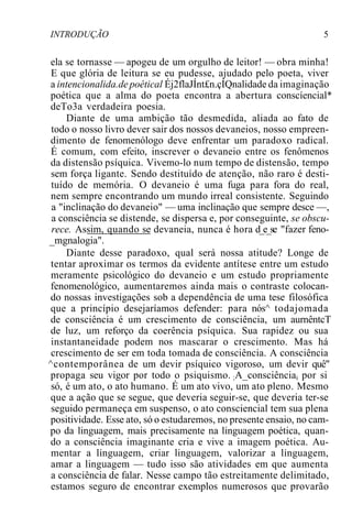 INTRODUÇÃO 5
ela se tornasse — apogeu de um orgulho de leitor! — obra minha!
E que glória de leitura se eu pudesse, ajudado pelo poeta, viver
a intencionalida.de poétical Éj2flaJÍnt£n.çÍQnalidade da imaginação
poética que a alma do poeta encontra a abertura conscíencial*
deTo3a verdadeira poesia.
Diante de uma ambição tão desmedida, aliada ao fato de
todo o nosso livro dever sair dos nossos devaneios, nosso empreen-
dimento de fenomenólogo deve enfrentar um paradoxo radical.
É comum, com efeito, inscrever o devaneio entre os fenômenos
da distensão psíquica. Vivemo-lo num tempo de distensão, tempo
sem força ligante. Sendo destituído de atenção, não raro é desti-
tuído de memória. O devaneio é uma fuga para fora do real,
nem sempre encontrando um mundo irreal consistente. Seguindo
a "inclinação do devaneio" — uma inclinação que sempre desce —,
a consciência se distende, se dispersa e, por conseguinte, se obscu-
rece. Assim, quando se devaneia, nunca é hora d_e_se "fazer feno-
_mgnalogia".
Diante desse paradoxo, qual será nossa atitude? Longe de
tentar aproximar os termos da evidente antítese entre um estudo
meramente psicológico do devaneio e um estudo propriamente
fenomenológico, aumentaremos ainda mais o contraste colocan-
do nossas investigações sob a dependência de uma tese filosófica
que a princípio desejaríamos defender: para nós^ todajomada
de consciência é um crescimento de consciência, um aurnêntcT
de luz, um reforço da coerência psíquica. Sua rapidez ou sua
instantaneidade podem nos mascarar o crescimento. Mas há
crescimento de ser em toda tomada de consciência. A consciência
^contemporânea de um devir psíquico vigoroso, um devir quê"
propaga seu vigor por todo o psiquismo. ;A_consciênciai por si
só, é um ato, o ato humano. É um ato vivo, um ato pleno. Mesmo
que a ação que se segue, que deveria seguir-se, que deveria ter-se
seguido permaneça em suspenso, o ato consciencial tem sua plena
positividade. Esse ato, só o estudaremos, no presente ensaio, no cam-
po da linguagem, mais precisamente na linguagem poética, quan-
do a consciência imaginante cria e vive a imagem poética. Au-
mentar a linguagem, criar linguagem, valorizar a linguagem,
amar a linguagem — tudo isso são atividades em que aumenta
a consciência de falar. Nesse campo tão estreitamente delimitado,
estamos seguro de encontrar exemplos numerosos que provarão
 