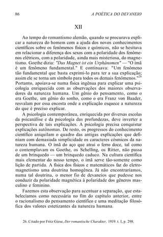 86 A POÉTICA DO DEVANEIO
XII
Ao tempo do romantismo alemão, quando se procurava expli-
car a natureza do homem com a ajuda dos novos conhecimentos
científicos sobre os fenômenos físicos e químicos, não se hesitava
em relacionar a diferença dos sexos com a polaridade dos fenôme-
nos elétricos, com a polaridade, ainda mais misteriosa, do magne-
tismo. Goethe dizia: "Das Magnet ist ein Urphànomen" — "O ímã
é um fenômeno fundamental." E continuava: "Um fenômeno
tão fundamental que basta exprimi-lo para ter a sua explicação;
assim ele se torna um símbolo para todos os demais fenômenos."26
Portanto, apoiava-se numa física ingênua para explicar uma psi-
cologia enriquecida com as observações dos maiores observa-
dores da natureza humana. Um gênio do pensamento, como o
era Goethe, um gênio do sonho, como o era Franz von Baader,
resvalam por essa encosta onde a explicação esquece a natureza
do que é preciso explicar.
A psicologia contemporânea, enriquecida por diversas escolas
da psicanálise e da psicologia das profundezas, deve inverter a
perspectiva de tais explicações. A psicologia precisa conquistar
explicações autônomas. De resto, os progressos do conhecimento
científico aniquilam o quadro das antigas explicações que defi-
niam com demasiada simplicidade os caracteres cósmicos da na-
tureza humana. O ímã do aço que atrai o ferro doce, tal como
o contemplavam os Goethe, os Schelling, os Ritter, não passa
de um brinquedo — um brinquedo caduco. Na cultura científica
mais elementar do nosso tempo, o ímã serve tão-somente como
lição de partida. A física dos físicos e matemáticos faz do eletro-
magnetismo uma doutrina homogênea. Já não encontraríamos,
numa tal doutrina, o menor fio de devaneios que pudesse nos
conduzir da polaridade magnética à polaridade dos gêneros mas-
culino e feminino.
Fazemos esta observação para acentuar a separação, que esta-
belecíamos como necessária no fim do capítulo anterior, entre
o racionalismo do pensamento científico e uma meditação filosó-
fica dos valores estetizantes da natureza humana.
26. Citado por Fritz Giese, Der romantische Charakter, 1919. t. I, p. 298.
 