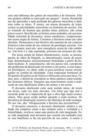 88 A POÉTICA DO DEVANEIO
zam uma diferença dos gênios do masculino e do feminino. Elas
nos ajudam a definir os seres pelo seu apogeu2
'. Assim, Humboldt
nos faz apreender a ação profunda dos gêneros masculino e femi-
nino sobre as obras. É mister, em nossos devaneios de leitor,
aceitar as parcialidades masculinas ou femininas do escritor. Em
se tratando do homem que produz obras poéticas, não existe
gênero neutro. Sem dúvida, ao lermos como sonhador, em sua atua-
lidade restituída de devaneios, textos românticos, comprazemo-
nos numa utopia de leitura. Tratamos a literatura como um valor
absoluto. Destacamos o ato literário não somente do seu contexto
histórico como ainda do seu contexto de psicologia corrente. Um
livro é sempre, para nós, uma emergência acima da vida cotidia-
na. Um livro é a vida exprimida, portanto um aumento da vida.
Em nossa utopia de leitura abandonamos, assim, as preocu-
pações do ofício de biógrafo, as determinações usuais do psicó-
logo, determinações necessariamente formuladas a partir do ho-
mem mediano. E, naturalmente, não nos parece útil, a propósito
dos problemas da idealização em animus e em anima, evocar aspec-
tos fisiológicos. As obras estão aí para justificar nossas investi-
gações no sentido da idealidade. Uma explicação hormonal de
Séraphitüs-Séraphita ou de Pelléaset Mélisande seria uma farsa. Te-
mos, pois, o direito de considerar as obras poéticas como realida-
des humanas efetivas. Naquelas que mencionamos existe a reali-
zação de uma idealização efetiva em animus e em anima.
O devaneio idealizante corre num sentido único, de níveis
em níveis, cada vez mais elevados. Um leitor que siga mal a
ascensão pode ter a impressão de que a obra foge numa evanes-
cência. Mas quem sonha melhor aprende a nada recalcar. Os
devaneios de idealização excessiva são liberados de todo recalque.
No seu vôo, eles "ultrapassaram a barreira dos psicanalistas".
O devaneio excessivo, o devaneio idealizante relativo a um
fundo tão complexo como o das relações entre a virilidade e a
feminilidade, revela-se como uma proeza da vida imaginada. Es-
sa vida imaginada num devaneio que cumula um sonhador com
os seus benefícios se faz em proveito de sua anima. A anima é
27. Cf. Wilhelm von Humboldt Werke, ed. Leitzsmann, 1903, t. I: Ueber
den Geschlechtsünterschied und dessen Einjlusz aufdie organische Natur (1 794), t. 311.
 