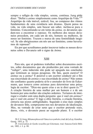 DEVANEIOS SOBRE ODE VANEIO 89
sempre o refúgio da vida simples, serena, contínua. Jung pôde
dizer: "Defini a anima simplesmente como Arquétipo da Vida."28
Arquétipo da vida imóvel, estável, lisa, ao compasso dos ritmos
fundamentais de uma existência sem dramas. Quem pensa na
vida, na vida simples, sem buscar um saber, inclina-se para o
feminino. Concentrando-se em torno da anima, os devaneios aju-
dam-nos a encontrar o repouso. Os melhores dos nossos deva-
neios procedem, em cada um de nós, homens ou mulheres, de
nosso ser feminino. Trazem a marca de uma feminilidade inegá-
vel. Se não abrigássemos em nós um ser feminino, como havería-
mos de repousar?
Eis por que acreditamos poder inscrever todos os nossos deva-
neios sobre o Devaneio sob o signo da Anima.
XIII
Para nós, que só podemos trabalhar sobre documentos escri-
tos, sobre documentos que são produzidos por uma vontade de
"redigir", uma indecisão não pode ser apagada nas conclusões
que terminam as nossas pesquisas. De fato, quem escreve? O
animus ou a anima? É possível a um escritor conduzir até o fim
sua sinceridade de animus e sua sinceridade de anima? Não somos
tão confiantes quanto poderia sê-lo o anotador do livro de Ecker-
mann, que tomava como axiomas para determinar uma psico-
logia de escritor: "Dize-me quem crias e eu te direi quem és."29
A criação literária de uma mulher por um homem e a de um
homem por uma mulher são criações ardentes. Teríamos de inter-
rogar o criador com uma dupla pergunta: que é você em animus?
que é você em anima? E logo a obra literária, a criação literária,
entraria nas piores ambigüidades. Seguindo o eixo mais simples
do devaneio feliz, comprazemo-nos nos devaneios de idealização.
Mas, na vontade de criar seres que o escritor pretende reais,
duros, viris, o devaneio passa ao segundo plano. E o escritor
28.C.G.Jung,MétamorphosesdeVâmeetsessymboles,trad.deLeLay.Genebra.
Georg, 1953, p. 72.
29. Conversalions de Goethe recueillies par Eckermann, trad. francesa Emile Délé-
rot, 1883, t. I. p. 88.
 