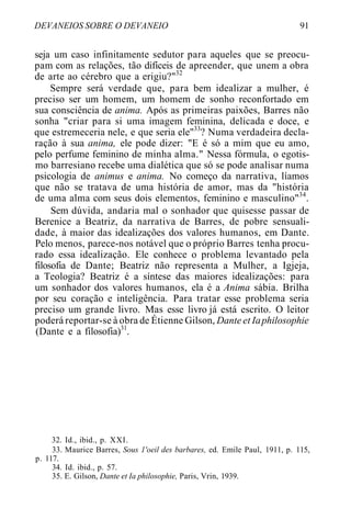 DEVANEIOS SOBRE O DEVANEIO 91
seja um caso infinitamente sedutor para aqueles que se preocu-
pam com as relações, tão difíceis de apreender, que unem a obra
de arte ao cérebro que a erigiu?"32
Sempre será verdade que, para bem idealizar a mulher, é
preciso ser um homem, um homem de sonho reconfortado em
sua consciência de anima. Após as primeiras paixões, Barres não
sonha "criar para si uma imagem feminina, delicada e doce, e
que estremeceria nele, e que seria ele"33
? Numa verdadeira decla-
ração à sua anima, ele pode dizer: "E é só a mim que eu amo,
pelo perfume feminino de minha alma." Nessa fórmula, o egotis-
mo barresiano recebe uma dialética que só se pode analisar numa
psicologia de animus e anima. No começo da narrativa, líamos
que não se tratava de uma história de amor, mas da "história
de uma alma com seus dois elementos, feminino e masculino"34
.
Sem dúvida, andaria mal o sonhador que quisesse passar de
Berenice a Beatriz, da narrativa de Barres, de pobre sensuali-
dade, à maior das idealizações dos valores humanos, em Dante.
Pelo menos, parece-nos notável que o próprio Barres tenha procu-
rado essa idealização. Ele conhece o problema levantado pela
filosofia de Dante; Beatriz não representa a Mulher, a Igjeja,
a Teologia? Beatriz é a síntese das maiores idealizações: para
um sonhador dos valores humanos, ela é a Anima sábia. Brilha
por seu coração e inteligência. Para tratar esse problema seria
preciso um grande livro. Mas esse livro já está escrito. O leitor
poderá reportar-se à obra de Étienne Gilson, Dante et Iaphilosophie
(Dante e a filosofia)31
.
32. Id., ibid., p. XXI.
33. Maurice Barres, Sous 1'oeil des barbares, ed. Emile Paul, 1911, p. 115,
p. 117.
34. Id. ibid., p. 57.
35. E. Gilson, Dante et Ia philosophie, Paris, Vrin, 1939.
 