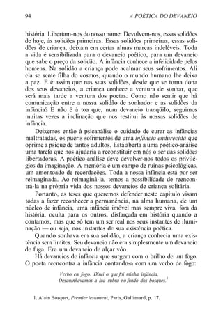 94 A POÉTICA DO DEVANEIO
história. Libertam-nos do nosso nome. Devolvem-nos, essas solidões
de hoje, às solidões primeiras. Essas solidões primeiras, essas soli-
dões de criança, deixam em certas almas marcas indeléveis. Toda
a vida é sensibilizada para o devaneio poético, para um devaneio
que sabe o preço da solidão. A infância conhece a infelicidade pelos
homens. Na solidão a criança pode acalmar seus sofrimentos. Ali
ela se sente filha do cosmos, quando o mundo humano lhe deixa
a paz. E é assim que nas suas solidões, desde que se torna dona
dos seus devaneios, a criança conhece a ventura de sonhar, que
será mais tarde a ventura dos poetas. Como não sentir que há
comunicação entre a nossa solidão de sonhador e as solidões da
infância? E não é à toa que, num devaneio tranqüilo, seguimos
muitas vezes a inclinação que nos restitui às nossas solidões de
infância.
Deixemos então à psicanálise o cuidado de curar as infâncias
maltratadas, os pueris sofrimentos de uma infância endurecida que
oprime a psique de tantos adultos. Está aberta a uma poético-anáíise
uma tarefa que nos ajudaria a reconstituir em nós o ser das solidões
libertadoras. A poético-análise deve devolver-nos todos os privilé-
gios da imaginação. A memória é um campo de ruínas psicológicas,
um amontoado de recordações. Toda a nossa infância está por ser
reimaginada. Ao reimaginá-la, temos a possibilidade de reencon-
trá-la na própria vida dos nossos devaneios de criança solitária.
Portanto, as teses que queremos defender neste capítulo visam
todas a fazer reconhecer a permanência, na alma humana, de um
núcleo de infância, uma infância imóvel mas sempre viva, fora da
história, oculta para os outros, disfarçada em história quando a
contamos, mas que só tem um ser real nos seus instantes de ilumi-
nação — ou seja, nos instantes de sua existência poética.
Quando sonhava em sua solidão, a criança conhecia uma exis-
tência sem limites. Seu devaneio não era simplesmente um devaneio
de fuga. Era um devaneio de alçar vôo.
Há devaneios de infância que surgem com o brilho de um fogo.
O poeta reencontra a infância contando-a com um verbo de fogo:
Verbo em fogo. Direi o que foi minha infância.
Desaninhávamos a lua rubra no fundo dos bosques.1
1. Alain Bosquet, Premier iestament, Paris, Gallimard, p. 17.
 