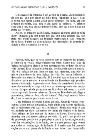 OS DEVANEIOS VOLTADOS PARA A INFÂNCIA 95
Um excesso de infância é um germe de poema. Zombaríamos
de um pai que por amor ao filho fosse "apanhar a lua". Mas
o poeta não recua diante desse gesto cósmico. Ele sabe, em sua
ardente memória, que esse é um gesto de infância. A criança
sabe que a lua, esse grande pássaro louro, tem seu ninho nalguma
parte da floresta.
Assim, as imagens da infância, imagens que uma criança pôde
fazer, imagens que um poeta nos diz que uma criança fez, são
para nós manifestações da infância permanente. São imagens
da solidão. Falam da continuidade dos devaneios da grande in-
fância e dos devaneios de poeta.
II
Parece, pois, que, se nos ajudamos com as imagens dos poetas,
a infância se revela psicologicamente bela. Como não falar de
beleza psicológica diante de um acontecimento sedutor da nossa
vida íntima? Essa beleza está em nós, no fundo de nossa memória.
Ela é a beleza de um impulso que nos reanima, que põe em
nós o dinamismo de uma beleza de vida. Na nossa infância, o
devaneio nos dava a liberdade. E é notável que o domínio mais
favorável para receber a consciência da liberdade seja precisa-
mente o devaneio. Apreender essa liberdade quando ela intervém
num devaneio de criança só é um paradoxo quando nos esque-
cemos de que ainda pensamos na liberdade tal como a sonhá-
vamos quando éramos crianças. Que outra liberdade psicológica
possuímos, afora a liberdade de sonhar? Psicologicamente falan-
do, é no devaneio que somos seres livres.
Uma infância potencial habita em nós. Quando vamos reen-
contrá-la nos nossos devaneios, mais ainda que na sua realidade,
nós a revivemos em suas possibilidades. Sonhamos tudo o que
ela poderia ter sido, sonhamos no limite da história e da lenda.
Para atingir as lembranças de nossas solidões, idealizamos os
mundos em que fomos criança solitária. E, pois, um problema
de psicologia positiva o de perceber a causa da idealização muito
real das recordações da infância, do interesse pessoal que temos
por todas as lembranças da infância. E é assim que há comuni-
cação entre um poeta da infância e seu leitor, por intermédio
 