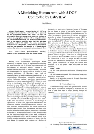 IACSIT International Journal of Engineering and Technology, Vol.3, No.1, February 2011
                                                           ISSN: 1793-8236




                A Mimicking Human Arm with 5 DOF
                     Controlled by LabVIEW
                                                          Basil Hamed


                                                                    discomfort for non-experts. Moreover, in most of the cases
   Abstract—In this paper, a proposed design of 5 DOF arm           the user should be trained to map his/her action (i.e. three
robot is presented; each of the arm’s joints will be generated      dimensions motion of a joystick) to the resulted motion of the
by the corresponding human arm’s joints . The paper will            robot. In this paper, a new mean of interface is proposed,
present a full design of a robot arm that mimics the human arm
motion. Also, a graphical simulator will be designed to mimic
                                                                    according to which, the user can directly control 5 DOF a
the human arm simultaneously with the mechanical robot arm.         robot arm, by performing natural motions with his/her own
Both of the arms are controlled using LabVIEW and data              arm, using LabVIEW software and data acquisition card.
acquisition card NI-PCI 6024E. For control applications,            The robot-arm has 5 degrees of freedom (DOF). The
LabVIEW Real-Time provide a single software development             shoulder is bowing and rotating, the elbow and the wrist are
tool that can implement the functions to PC-based control           only bowing and the hand itself is rotating
systems, thus acting as a programmable automation controller.
                                                                       The first and foremost factor in designing the robotic arm
                                                                    is the decision making of the number of DOF. This decision
  Index  Terms—Control,      Human-Machine    Interface,
LabVIEW, Data Acquisition, 5DOF, and Human Motion                   is mainly dependent on the task which the manipulator has to
                                                                    perform and the workspace it has to cover. In simple pick and
                                                                    place operations the suitable DOFs can make a system robust
                     I. INTRODUCTION                                but complicated as well. The larger the DOF the more
                                                                    efficient and dexterous the manipulator is. But on the other
   Among social infrastructure technologies, Robot
                                                                    hand, system complication in design and control also
technology is expected to play an important role in solving
                                                                    increases [7]. In this paper 5 DOF arm robot has been
the world problems. One of the most important fields in the
                                                                    designed.
development of successful robotics systems is the
Human-Machine Interaction. A control system is a collection            Design Criteria
                                                                       The arm robot system must achieve the following design
of components working together under the direction of some
                                                                    criterions:
machine intelligence [1]. Nowadays, many kinds of
                                                                       The arm robot system should have compatible shape to be
mechanical arms are used in various applications such as in
                                                                    suitable for human usage.
semiconductor fabrications, automobile manufacturing,
                                                                       Stability of the arm robot system is the main factor that
various industries, medical operations, transportations,
                                                                    reflects the quality of the design.
educations, or even in space missions [2][3]. Robots are most
useful in executing the same defined job repeatedly and in
                                                                                         II. SYSTEM OVERVIEW
precisely the same fashion. When working on tasks that are
continuously duplicated, these automated machines are able             To achieve the design criteria, the system consists of three
to overcome certain types of errors better than humans. In          parts. Figure (1) shows the main parts of the system and the
most cases, electronic circuits provide the intelligence, and       flow of data from input to output passing through the
electromechanical components such as sensors and motors             controller.
provide the interface to the physical world and by this work it
introduces intelligence to the system by computer providing
via LabVIEW software with Data Acquisition Card utility.
Robot arms are versatile tools found in a wide range of
applications. In recent years, applications where humans and
robot arms interact, have received increased attention. The
case where the interaction entails the human controlling a
remote robot is called robot teleoperation. The latter case
requires a user interface to translate the operator commands
to the robot. A large number of interfaces have been proposed
on this issue in previous works, where some examples of
them can be found in [4], [5], and [6]. However, most of them
involve complex mechanisms or systems of sensors, that the
user should be acquaint with, resulting to a feeling of
                                                                                        Figure 1. System block diagram
                                                                       The following subsections explain the arm robot system
                                                                9
 