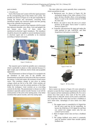 IACSIT International Journal of Engineering and Technology, Vol.3, No.1, February 2011
                                                             ISSN: 1793-8236

parts in details:                                                        The static robot arm consist generally three components,
                                                                       which can perform its task:
A. Portable arm
   Each of the human arm’s joints will be the signal generator               • Mechanical arm: As shown in Figure (4), the
for the corresponding joint of the robotic arm’s joints. The                      mechanical design of the robot consists of five
portable arm shown in Figure (2) is the part responsible for                      parts: the base, shoulder, elbow, wrist and gripper.
sensing the human arm movements, converting these                                 Plastic is used as the essential material to build
                                                                                  the static arm.
mechanical signals into electrical signals and then passing
them to the controller for processing.                                       • Motors: are used to move the arm to its correct
   The portable arm consists of four segments with five joints                    position. In this paper “Servo motor” is used as
                                                                                  shown in Figure (5).
that represent (shoulder, arm, elbow, wrist and gripper) the
real human arm. Each of these joints has                                     • Controller: that processes the input and makes the
mechanical-to-electrical signal transducers. The transducer                       robot perform its task. LabVIEW, and Data
                                                                                  Acquisition Card used as a controller.
should be chosen to be capable to convert mechanical motion
to electrical signal and it is preferable to be rotational
according to human's arm joints.




                        Figure 2. Portable arm


   The material used to build the portable arm is aluminum                                     Figure 4. Static Arm
which is preferable to plastic or other materials because it’s
light weight, ease to fabricate, hard to broke and acceptable
appearance.
   The potentiometer as shown in Figure (3) is accepted to be
the transducer at each joint of the portable arm.
Potentiometers are placed on each joint of the arm to measure
the rotation. As the joint rotates, the resistance of each sensor
varies. This resistance change in turn gives us analog
voltages which are fed in to the ADC. Limit switches are                                     Figure 5. RC Servo Motor
placed at all joints to get the extreme positions of the links
within the workspace. Limit switches act as over-riding                   Servo motor
controls for the links. The potentiometer is chosen over other            Servo motors (as shown in Figure (5)) were selected as
transducer especially optical encoder because it can tell the          actuators to meet the force/ torque requirements, due to their
initial position of the joint at the starting point, it has better     fast response and less maintenance problems [8]. Five servo
resolution than optical encoder, and it has analog input.              motors have been used to drive each of the five joints.
                                                                       Stepper motor or other DC motors can be used to control the
                                                                       arm except that; the DC motor does not have a feedback as
                                                                       servo motor does. Advantages of servo motor over other
                                                                       motors:
                                                                               1. The stepper motor is controlled by 4-5 digital bits
                                                                                   but the servo used one bit for controlling. As
                                                                                   known the DAQ have 8 I/O digital bit and then
                                                                                   can control two stepper motor only but can
                                                                                   control 8 servos motor.
                                                                               2. Most of stepper motors does not have a feedback
                                                                                   line.
                                                                               3. The voltage feedback servo motor is commonly
                Figure 3. Potentiometer as a transducer
                                                                                   used for position control than encoder (pulse)
B. Static arm                                                                      feedback one.

                                                                  10
 