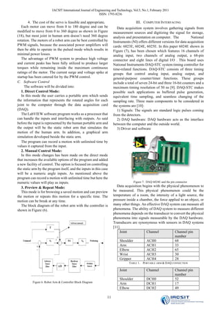 IACSIT International Journal of Engineering and Technology, Vol.3, No.1, February 2011
                                                            ISSN: 1793-8236

        4. The cost of the servo is feasible and appropriate.                         III. COMPUTER INTERFACING
   Each motor can move from 0 to 180 degree and can be                   Data acquisition system involves gathering signals from
modified to move from 0 to 360 degree as shown in Figure              measurement sources and digitizing the signal for storage,
(18), but most joint in human arm doesn’t need 360 degree             analysis and presentation on computer. The            National
rotation. The motors of a robot arm can be best controlled by         Instruments (NI) offers different versions for data acquisition
PWM signals, because the associated power amplifiers will             cards: 6023E, 6024E, 6025E. In this paper 6024E shown in
then be able to operate in the pulsed mode which results in           Figure (7), has been chosen which features 16 channels of
minimal power losses.                                                 analog input, two channels of analog output, a 68-pin
   The advantage of PWM system to produce high voltage                connector and eight lines of digital I/O . This board uses
and current peaks has been fully utilized to produce larger           National Instruments DAQ-STC system timing controller for
torques while remaining inside the maximum continuous                 time-related functions. DAQ-STC consists of three timing
ratings of the motor. The current surge and voltage spike at          groups that control analog input, analog output, and
startup has been catered for by the PWM control.                      general-purpose counter/timer functions. These groups
C. Software Control                                                   include a total of seven 24-bit and three 16-bit counters and a
     The software will be divided into:                               maximum timing resolution of 50 ns [9]. DAQ-STC makes
   1. Direct Control Mode:                                            possible such applications as buffered pulse generation,
   In this mode the user carries a portable arm which sends           equivalent time sampling, and seamless changing of the
the information that represents the rotated angles for each           sampling rate. Three main components to be considered in
joint to the computer through the data acquisition card               the systems are [10]:
(DAQ).                                                                   1) Signals: The signals are standard logic pulses coming
   The LabVIEW software program works as a processor that             from the detectors.
can handle the inputs and interfacing with outputs. As said              2) DAQ hardware: DAQ hardware acts as the interface
before the input is represented by the human portable arm and         between the computer and the outside world.
the output will be the static robot arm that simulates the               3) Driver and software
motion of the human arm. In addition, a graphical arm
simulation developed beside the static arm.
   The program can record a motion with unlimited time by
values it captured from the input.
   2. Manual Control Mode:
   In this mode changes has been made on the direct mode
that increases the available options of the program and added
a new facility of control. The option is focused on controlling
the static arm by the program itself, and the inputs in this case
will be a numeric angle inputs. As mentioned above the
program can record a motion with unlimited time but here the
numeric values will play as inputs.                                                  Figure 7. DAQ 6024E and the pin connector
   3. Preview & Repeat Mode:                                            Data acquisition begins with the physical phenomenon to
   This mode is for browsing a saved motion and can preview           be measured. This physical phenomenon could be the
the motion or repeats this motion for a specific time. The            temperature of a room, the intensity of a light source, the
motion can be break at any time.                                      pressure inside a chamber, the force applied to an object, or
   The block diagram of the robot arm with the controller is          many other things. An effective DAQ system can measure all
shown in Figure (6).                                                  phenomena. The ability of DAQ system to measure different
                                                                      phenomena depends on the transducer to convert the physical
                                                                      phenomena into signals measurable by the DAQ hardware.
                                                                      Transducers are synonymous with sensors in DAQ systems
                                                                      [11].
                                                                          Joint             Channel            Channel pin
                                                                                                               number
                                                                          Shoulder          ACH0               68
                                                                          Arm               ACH1               33
                                                                          Elbow             ACH2               65
                                                                          Wrist             ACH3               30
                                                                          Gripper           ACH4               28
                                                                                  TABLE 1． PORTABLE ARM & DAQ CONNECTION

                                                                          Joint               Channel               Channel pin
                                                                                                                    number
                                                                          Shoulder            DCH0                  52
           Figure 6. Robot Arm & Controller Block Diagram
                                                                          Arm                 DCH1                  17
                                                                          Elbow               DCH2                  49

                                                                 11
 