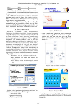 IACSIT International Journal of Engineering and Technology, Vol.3, No.1, February 2011
                                                           ISSN: 1793-8236

    Wrist              DCH3                   47
    Gripper            DCH4                   19
            TABLE 2． STATIC ARM – DAQ INTERFACING
   All these features served the arm robotic system to perform
its task.
   The portable arm has five joints so it will have five signals
and these signals need five analog input channels of DAQ.
Table 1 shows the name of the joint and its corresponding
input channel in DAQ as connected.
   The operation of the static arm depends on sending the
signals from DAQ to every motor's control line. The static
arm connected to DAQ by connecting every control line to a
digital output pin in DAQ. Table 2 shows these connections.

                 IV. LABVIEW SOFTWARE
                                                                                                    Figure 9. Main Control Panel
   LabVIEW,        (Laboratory    Virtual    Instrumentation
Engineering Workbench) developed by National Instruments,              1. Direct Control mode enables the user to control the
is a graphical programming environment suited for high level              static arm and a graphical simulator arm using the
or system level design. It allows integrating different signal            portable arm. The flow chart and LabVIEW of the
processing components or subsystems within a graphical                    direct control panel is presented in Figure (10) and
framework. This software package is one of the first                      Figure (11).
graphical programming products, and is currently used in                                                                Start
academia and industries for data acquisition, remote control,
simulation, and analysis [12]. LabVIEW uses dataflow                                                                 Read voltage
                                                                                                                      from DAQ
programming, where the flow of data determines execution.
LabVIEW incorporates a graphical user interface (GUI)                                                                  Convert

programming environment to produce programs that mimic
                                                                                                                      voltage to
                                                                                                                        angle


laboratory instruments. These programs are called Virtual
Instruments (VI).Each VI contains three main parts as shown                                          Convert angle                                                         Yes

in Figure (8):                                                                     Graphical Arm      to suitable
                                                                                                         PWM
                                                                                                                                                             If Record ?




        • Front Panel. How the user interacts with the VI.                                                                          NO
                                                                                                                                         If Return ?
                                                                                                                                                       Yes

                                                                                                                                                                      Record

        • Block Diagram. The code that controls the                                                   Out to DAQ



            program.                                                                                                                                   END



        • Icon/Connector. Means of connecting a VI to other                                           Static Arm

            VIs.

                                                                                   Figure 10. Flow Chart of Direct Control Panel




                       Figure 8. LabVIEW VI

  Figure (9) shows the main control panel of the system. The                                       Figure 11. Direct Control Panel
robotic arm system is composed of three parts:
     1. Direct motion control                                           A block diagram of data collected from the portable arm
     2. Manual motion control                                        for the direct control mode build using LabVIEW is shown in
     3. Preview & repeat mode                                        Figure (12).



                                                                12
 