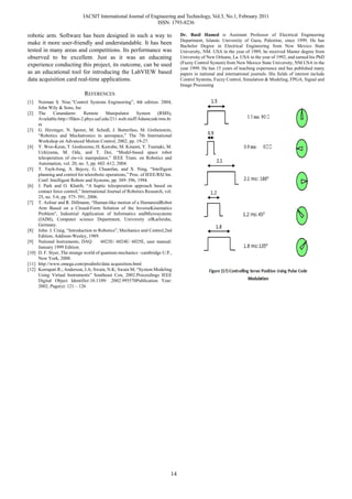 IACSIT International Journal of Engineering and Technology, Vol.3, No.1, February 2011
                                                                ISSN: 1793-8236

robotic arm. Software has been designed in such a way to                         Dr. Basil Hamed is Assistant Professor of Electrical Engineering
                                                                                 Department, Islamic University of Gaza, Palestine, since 1999. He has
make it more user-friendly and understandable. It has been                       Bachelor Degree in Electrical Engineering from New Mexico State
tested in many areas and competitions. Its performance was                       University, NM. USA in the year of 1989, he received Master degree from
observed to be excellent. Just as it was an educating                            University of New Orleans, La. USA in the year of 1992, and earned his PhD
experience conducting this project, its outcome, can be used                     (Fuzzy Control System) from New Mexico State University, NM USA in the
                                                                                 year 1999. He has 15 years of teaching experience and has published many
as an educational tool for introducing the LabVIEW based                         papers in national and international journals. His fields of interest include
data acquisition card real-time applications.                                    Control Systems, Fuzzy Control, Simulation & Modeling, FPGA, Signal and
                                                                                 Image Processing
                              REFERENCES
[1]  Norman S. Nise.”Control Systems Engineering”, 4th edition. 2004,
     John Wily & Sons, Inc
[2] The      Canandarm:       Remote      Manipulator     System     (RMS),
     Available:http://ffden-2.phys.uaf.edu/211.web.stuff/Adamczak/rms.ht
     m
[3] G. Hirzinger, N. Sporer, M. Schedl, J. Butterfass, M. Grebenstein,
     “Robotics and Mechatronics in aerospace,” The 7th International
     Workshop on Advanced Motion Control, 2002, pp. 19-27.
[4] Y. Woo-Keun, T. Goshozono, H. Kawabe, M. Kinami, Y. Tsumaki, M.
     Uchiyama, M. Oda, and T. Doi, “Model-based space robot
     teleoperation of ets-vii manipulator,” IEEE Trans. on Robotics and
     Automation, vol. 20, no. 3, pp. 602–612, 2004.
[5] T. Tayh-Jong, A. Bejczy, G. Chuanfan, and X. Ning, “Intelligent
     planning and control for telerobotic operations,” Proc. of IEEE/RSJ Int.
     Conf. Intelligent Robots and Systems, pp. 389–396, 1994.
[6] J. Park and O. Khatib, “A haptic teleoperation approach based on
     contact force control,” International Journal of Robotics Research, vol.
     25, no. 5-6, pp. 575–591, 2006.
[7] T. Asfour and R. Dillmann, “Human-like motion of a HumanoidRobot
     Arm Based on a Closed-Form Solution of the InverseKinematics
     Problem”, Industrial Application of Informatics andMicrosystems
     (IAIM), Computer science Department, University ofKarlsruhe,
     Germany.
[8] John. J. Craig, “Introduction to Robotics”, Mechanics and Control,2nd
     Edition, Addison-Wesley, 1989.
[9] National Instruments, DAQ          6023E/ 6024E/ 6025E, user manual:
     January 1999 Edition.
[10] D. F. Styer, The strange world of quantum mechanics ~cambridge U.P.,
     New York, 2000.
[11] http://www.omega.com/prodinfo/data acquisition.html
[12] Korrapati R.; Anderson, J.A; Swain, N.K; Swain M; “System Modeling
     Using Virtual Instruments” Southeast Con, 2002.Proceedings IEEE
     Digital Object Identifier:10.1109/ .2002.995570Publication Year:
     2002, Page(s): 121 – 126




                                                                            14
 