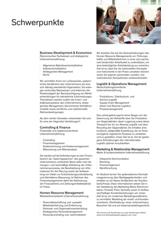 Business Development & Economics
Ökonomisches Fachwissen und strategische
Unternehmensführung
∤	 Allgemeine Betriebswirtschaftslehre
∤	Volkswirtschaftslehre
∤	 Strategisches Management
∤	Recht
Wir vermitteln Ihnen ein umfassendes, systemi-
sches Verständnis des Unternehmens als eine
sich ständig wandelnde Organisation. Sie erlan-
gen profundes Basiswissen und erkennen die
Notwendigkeit der Berücksichtigung von Markt-
entwicklungen für betriebliche Entscheidungen.
Thematisiert werden zudem die Innen- und
Außenperspektive des Unternehmens, strate-
gisches Management, ökonomische Verhaltens-
modelle sowie rechtliche und institutionelle
Rahmenbedingungen.
Ab dem vierten Semester entscheiden Sie sich
für eine der folgenden Vertiefungen*:
Controlling & Finance
Finanzielle und ergebnisorientierte
Unternehmensführung
∤	Controlling
∤	Finanzmanagement
∤	 Kostenrechnung und Kostenmanagement
∤	 Bilanzierung und Bilanzanalyse
Sie werden auf die Anforderungen an den Finanz-
bereich als »Sparringspartner« des gesamten
Unternehmens vorbereitet. Basis dafür sind die
mengen- und wertmäßige Abbildung der Unter-
nehmensprozesse, die Bereitstellung von Infor-
mationen für die Planung sowie die Aufberei-
tung von Daten zur Entscheidungsunterstützung
und (Verhaltens-)Steuerung. Im Rahmen des
Finanzmanagements steht die Optimierung
der Finanzströme und Zahlungsmittelbestände
im Fokus.
Human Resource Management
Mitarbeiterorientierte Unternehmensführung
∤	 Personalbeschaffung und -auswahl
∤	 Mitarbeiterführung und Entlohnung
∤	 Personal- und Organisationsentwicklung
∤	 Strategisches Personalmanagement
∤	 Personalcontrolling und -administration
Wir bereiten Sie auf die Herausforderungen des
Human Resource Managements vor: Führungs-
kräfte und MitarbeiterInnen in einer sich perma-
nent ändernden Arbeitswelt zu unterstützen, um
eine bestmögliche Arbeitsleistung zur erreichen.
Ziel ist es, dass Sie die behandelten Konzepte
und Instrumente in der Praxis umsetzen können
sowie die eigenen personalen, sozialen und
methodischen Kompetenzen weiterentwickeln.
Logistik & Operations Management
Wertschöpfungsorientierte
Unternehmensführung
∤	 Produktions-, Distributions- und
	Service-Logistik
∤	 Supply Chain Management
∤	 Green and Reverse Logistics
∤	Prozessmanagement
Das Lehrangebot spannt einen Bogen von der
Gewinnung der Rohstoffe über die Produktion
von Gegenständen, deren Lagerung sowie deren
Transport bis hin zur Reverse Logistik und dem
Recycling der Gegenstände. Sie erhalten eine
fundierte, zeitgemäße Ausbildung, die es Ihnen
ermöglicht, logistische Prozesse zu verstehen
und zu gestalten. Unser Ziel ist es, Sie für gestie-
gene Anforderungen der internationalen
Logistik optimal vorzubereiten.
Marketing & Relationship Management
Markt- & kundenorientierte Unternehmensführung
∤	 Integrierte Kommunikation
∤	Branding
∤	Preismanagement
∤	Marktforschung
Im Studium lernen Sie systematische Informati-
onsgewinnung über Marktgegebenheiten und
erhalten so ein klares Verständnis der Kunden-
bedürfnisse. Diese Informationen setzen Sie in
der Gestaltung des Marketing-Mixes (Kommuni-
kation, Produkt, Preis, Vertrieb) sowie im Aufbau
nachhaltiger Kundenbeziehungen um. Unser
Ziel ist es, ein modernes Marketingverständnis
zu vermitteln: Marketing als markt- und kunden-
orientierte »Denkhaltung« eines Unternehmens.
Besuchen Sie uns auf www.mymarketingworld.at
*Sie können eine Kombination aus zwei Vertiefungen wählen,
wobei eine Mindestbelegzahl gegeben sein muss.
Schwerpunkte
 