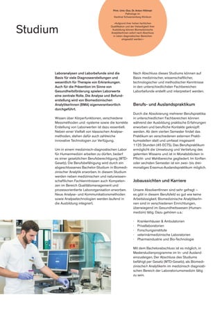 Studium
Prim. Univ.-Doz. Dr. Anton Hittmair
Pathologe im
Kardinal Schwarzenberg Klinikum
»Aufgrund ihrer hohen fachlichen
Qualifikation und der Vielseitigkeit ihrer
Ausbildung können Biomedizinische
AnalytikerInnen sofort nach Abschluss
in vielen diagnostischen Bereichen
eingesetzt werden.«
Nach Abschluss dieses Studiums können auf
Basis medizinischer, wissenschaftlicher,
technologischer und methodischer Kenntnisse
in den unterschiedlichsten Fachbereichen
Laborbefunde erstellt und interpretiert werden.
Berufs- und Auslandspraktikum
Durch die Absolvierung mehrerer Berufspraktika
in unterschiedlichen Fachbereichen können
während der Ausbildung praktische Erfahrungen
erworben und berufliche Kontakte geknüpft
werden. Ab dem vierten Semester findet das
Praktikum an verschiedenen externen Prakti-
kumsstellen statt und umfasst insgesamt
1125 Stunden (45 ECTS). Das Berufspraktikum
ermöglicht die Umsetzung und Vertiefung des
gelernten Wissens und ist in Monatsblöcken in
Pflicht- und Wahlbereiche gegliedert. Im fünften
oder sechsten Semester ist ein zwei- bis drei-
monatiges Erasmus-Auslandspraktikum möglich.
Jobaussichten und Karriere
Unsere AbsolventInnen sind sehr gefragt –
es gibt in diesem Berufsfeld so gut wie keine
Arbeitslosigkeit. Biomedizinische AnalytikerIn-
nen sind in verschiedenen Einrichtungen,
überwiegend im Gesundheitswesen (Human-
medizin) tätig. Dazu gehören u.a.:
∤	 Krankenhäuser & Ambulatorien
∤	Privatlaboratorien
∤	Forschungsinstitute
∤	 veterinärmedizinische Laboratorien
∤	 Pharmaindustrie und Bio-Technologie
Mit dem Bachelorabschluss ist es möglich, in
Masterstudienprogramme im In- und Ausland
einzusteigen. Der Abschluss des Studiums
befähigt per Gesetz (MTD-Gesetz), als Biomedi-
zinische/r AnalytikerIn im medizinisch diagnosti-
schen Bereich der Laboratoriumsmedizin tätig
zu sein.
Laboranalysen und Laborbefunde sind die
Basis für viele Diagnoseerstellungen und
wesentlich für Therapie von Erkrankungen.
Auch für die Prävention im Sinne von
Gesundheitsförderung spielen Laborwerte
eine zentrale Rolle. Die Analyse und Befund-
erstellung wird von Biomedizinischen
AnalytikerInnen (BMA) eigenverantwortlich
durchgeführt.
Wissen über Körperfunktionen, verschiedene
Messmethoden und -systeme sowie die korrekte
Erstellung von Laborwerten ist dazu essentiell.
Neben einer Vielfalt von klassischen Analyse-
methoden, stehen dafür auch zahlreiche
innovative Technologien zur Verfügung.
Um in einem medizinisch-diagnostischen Labor
für Humanmedizin arbeiten zu dürfen, bedarf
es einer gesetzlichen Berufsberechtigung (MTD-
Gesetz). Die Berufsbefähigung wird durch ein
abgeschlossenes Bachelor-Studium in Biomedi-
zinischer Analytik erworben. In diesem Studium
werden neben medizinischen und naturwissen-
schaftlichen Fachkenntnissen auch Kompeten-
zen im Bereich Qualitätsmanagement und
prozessorientierte Labororganisation erworben.
Neue Analyse- und Kommunikationsmethoden
sowie Analysetechnologien werden laufend in
die Ausbildung integriert.
 