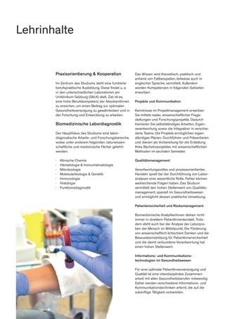 Praxisorientierung & Kooperation
Im Zentrum des Studiums steht eine fundierte
berufspraktische Ausbildung. Diese findet u. a.
in den unterschiedlichen Laboratorien am
Uniklinikum Salzburg (SALK) statt. Ziel ist es,
eine hohe Berufskompetenz der AbsolventInnen
zu erreichen, um einen Beitrag zur optimalen
Gesundheitsversorgung zu gewährleisten und in
der Forschung und Entwicklung zu arbeiten.
Biomedizinische Labordiagnostik
Der Hauptfokus des Studiums sind labor-
diagnostische Arbeits- und Forschungsbereiche,
wobei unter anderem folgenden naturwissen-
schaftliche und medizinische Fächer gelehrt
werden:
∤	 Klinische Chemie
∤	 Hämatologie & Immunhämatologie
∤	Mikrobiologie
∤	 Molekularbiologie & Genetik
∤	Immunologie
∤	Histologie
∤	Funktionsdiagnostik
Das Wissen wird theoretisch, praktisch und
anhand von Fallbeispielen, teilweise auch in
englischer Sprache, vermittelt. Außerdem
werden Kompetenzen in folgenden Gebieten
erworben:
Projekte und Kommunikation
Kenntnisse im Projektmanagement erwerben
Sie mittels realer, wissenschaftlicher Frage-
stellungen und Forschungsprojekte. Dadurch
trainieren Sie selbstständiges Arbeiten, Eigen-
verantwortung sowie die Integration in verschie-
dene Teams. Die Projekte ermöglichen eigen-
ständiges Planen, Durchführen und Präsentieren
und dienen als Vorbereitung für die Erstellung
Ihres Bachelorprojektes mit wissenschaftlichen
Methoden im sechsten Semester.
Qualitätsmanagement
Verantwortungsvolles und prozessorientiertes
Handeln spielt bei der Durchführung von Labor-
analysen eine wesentliche Rolle. Fehler können
weitreichende Folgen haben. Das Studium
vermittelt den hohen Stellenwert von Qualitäts-
management, speziell im Gesundheitswesen
und ermöglicht dessen praktische Umsetzung.
Patientensicherheit und Risikomanagement
Biomedizinische AnalytikerInnen stehen nicht
immer in direktem PatientInnenkontakt. Trotz-
dem steht auch bei der Analyse der Laborpro-
ben der Mensch im Mittelpunkt. Die Förderung
von wissenschaftlich-kritischem Denken und die
Bewusstseinsbildung für PatientInnensicherheit
und die damit verbundene Verantwortung hat
einen hohen Stellenwert.
Informations- und Kommunikations-
technologien im Gesundheitswesen
Für eine optimale PatientInnenversorgung und
Qualität ist eine interdisziplinäre Zusammen-
arbeit mit allen Gesundheitsberufen notwendig.
Daher werden verschiedene Informations- und
Kommunikationstechniken erlernt, die auf die
zukünftige Tätigkeit vorbereiten.
Lehrinhalte
 