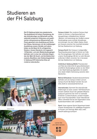 Studieren an
der FH Salzburg
Lernen Sie
uns näher kennen:
Campus Urstein
Campus Kuchl
Die FH Salzburg bietet eine akademische
Top-Ausbildung mit hohem Praxisbezug, die
den Anforderungen von Wirtschaft und Ge-
sellschaft entspricht. Erfahrenes und qualifi-
ziertes Lehrpersonal aus Wissenschaft und
Praxis garantiert eine Ausbildung auf höchs-
tem Niveau. Gemeinsam mit der erstklassigen
Ausstattung unserer Hörsäle und Labore
bilden sie die Basis für Ihr erfolgreiches
Studium. Unsere Standorte mit insgesamt
18 Bachelor- und zehn Masterstudiengängen
befinden sich in einer der schönsten Gegen-
den der Welt. Ob Kunst- und Architekturinter-
essierte, Musikfans oder Outdoorbegeisterte:
In Salzburg trifft historisches Erbe auf
moderne Lebenskultur.
Campus Urstein: Der moderne Campus liegt
mitten im Grünen, in Nachbarschaft zum
dazugehörigen mittelalterlichen Gutshof
»Meierei« und beherbergt den Großteil unserer
Studiengänge sowie zentrale Verwaltungs-
einrichtungen. Von der S-Bahn Station direkt
am Campus erreichen Sie innerhalb kürzester
Zeit das Stadtzentrum von Salzburg.
Campus Kuchl: Der Campus in zeitgemäßer
Passivhausbauweise liegt im Grünen am Fuße
des Tennengebirges. Hier befinden sich sechs
unserer Studiengänge. Mit der nur zehn Minuten
entfernten S-Bahn erreichen Sie in kürzester
Zeit das Stadtzentrum von Salzburg.
Uniklinikum Salzburg (SALK): Praxisstunden
und Teile des Unterrichts für gesundheitswissen-
schaftliche Studiengänge werden an den SALK
in der Stadt Salzburg abgehalten. Es besteht
eine ideale S-Bahn Verbindung zwischen allen
Standorten.
Wohnen & Studieren: Studierendenwohnheime
befinden sich am Campus Urstein und am
Campus Kuchl. Bei Bedarf wenden Sie sich
bitte direkt an www.studentenheim.at
Internationales: Sammeln Sie internationale
Erfahrungen an einer unserer 120 Partnerhoch-
schulen weltweit. Durch den globalen Wissens-
austausch gewinnen Sie nicht nur wertvolle
Einblicke in andere Kulturen, sondern knüpfen
auch neue Freundschaften. Unser International
Office unterstützt Sie bei der Organisation eines
Auslandssemesters oder -praktikums.
Sport: Unser eigenes Sports Department bietet
unseren Studierenden ein vielfältiges Programm
an Kursen und Trainings. Mehr dazu unter:
www.fh-salzburg.ac.at/sport
 