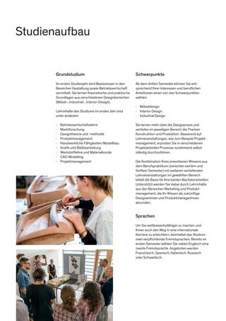Grundstudium
Im ersten Studienjahr wird Basiswissen in den
Bereichen Gestaltung sowie Betriebswirtschaft
vermittelt. Sie lernen theoretische und praktische
Grundlagen aus verschiedenen Designbereichen
(Möbel-, Industrial-, Interior-Design).
Lehrinhalte des Studiums im ersten Jahr sind
unter anderem:
·	Betriebswirtschaftslehre
·	Marktforschung
·	 Designtheorie und -methodik
·	Produktmanagement
·	 Handwerkliche Fähigkeiten/Modellbau
·	 Grafik und Bildbearbeitung
·	 Werkstofflehre und Materialkunde
·	CAD-Modelling
·	Projektmanagement
Schwerpunkte
Ab dem dritten Semester können Sie ent-
sprechend Ihrer Interessen und beruflichen
Ambitionen einen von drei Schwerpunkten
wählen:
·	Möbeldesign
·	 Interior Design
·	 Industrial Design
Sie lernen mehr über die Designpraxis und
vertiefen im jeweiligen Bereich die Themen
Konstruktion und Produktion. Basierend auf
Lehrveranstaltungen, wie zum Beispiel Projekt-
management, erproben Sie in verschiedenen
Projektarbeiten Prozesse zunehmend selbst
ständig durchzuführen.
Die Kombination Ihres erworbenen Wissens aus
dem Berufspraktikum (zwischen viertem und
fünftem Semester) mit weiteren vertiefenden
Lehrveranstaltungen im gewählten Bereich
bildet die Basis für Ihre beiden Bachelorarbeiten.
Unterstützt werden Sie dabei durch Lehrinhalte
aus den Bereichen Marketing und Produkt-
management, die Ihr Wissen als zukünftige
DesignerInnen und ProduktmanagerInnen
abrunden.
Sprachen
Um Sie wettbewerbsfähiger zu machen und
Ihnen auch den Weg in eine internationale
Karriere zu erleichtern, beinhaltet das Studium
zwei verpflichtende Fremdsprachen. Bereits im
ersten Semester wählen Sie neben Englisch eine
zweite Fremdsprache. Angeboten werden
Französisch, Spanisch, Italienisch, Russisch
oder Schwedisch.
Studienaufbau
 