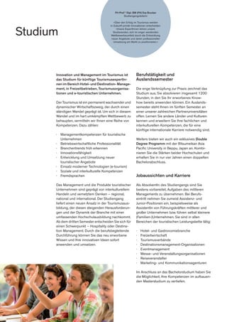 Studium
FH-Prof.in
Dipl. BW (FH) Eva Brucker
Studiengangsleiterin
»Über den Erfolg im Tourismus werden
in Zukunft primär Innovationen entscheiden.
Unsere ExpertInnen lehren unsere
Studierenden, sich im enger werdenden
Wettbewerbsumfeld durch die Entwicklung
neuer Angebote und deren professioneller
Umsetzung am Markt zu positionieren.«
Berufstätigkeit und
Auslandssemester
Die enge Verknüpfung zur Praxis zeichnet das
Studium aus. Sie absolvieren insgesamt 1200
Stunden, in den Sie Ihr erworbenes Know-
how bereits anwenden können. Ein Auslands-
semester steht Ihnen im fünften Semester an
einer unserer zahlreichen Partneruniversitäten
offen. Lernen Sie andere Länder und Kulturen
kennen und erweitern Sie Ihre fachlichen und
interkulturellen Kompetenzen, die für eine
künftige internationale Karriere notwendig sind.
Weiters bieten wir auch ein exklusives Double
Degree Programm mit der Ritsumeikan Asia
Pacific University in Beppu, Japan an. Kombi-
nieren Sie die Stärken beider Hochschulen und
erhalten Sie in nur vier Jahren einen doppelten
Bachelorabschluss.
Jobaussichten und Karriere
Als AbsolventIn des Studiengangs sind Sie
bestens vorbereitet, Aufgaben des mittleren
Managements zu übernehmen. Bei Berufs-
eintritt nehmen Sie zumeist Assistenz- und
Junior-Positionen ein, beispielsweise als
AssistentIn von Führungskräften mittlerer und
großer Unternehmen bzw. führen selbst kleinere
(Familien-)Unternehmen. Sie sind in allen
Bereichen der touristischen Leistungskette tätig:
∤	 Hotel- und Gastronomiebranche
∤	 Freizeitwirtschaft
∤	 Tourismusverbände
∤	 Destinationsmanagement-Organisationen
∤	 Eventmanagement
∤	 Messe- und Veranstaltungsorganisationen
∤	 Reiseveranstalter
∤	 Marketing- und Kommunikationsagenturen
Im Anschluss an das Bachelorstudium haben Sie
die Möglichkeit, Ihre Kompetenzen im aufbauen-
den Masterstudium zu vertiefen.
Innovation und Management im Tourismus ist
das Studium für künftige TourismusexpertIn-
nen im Bereich Hotel- und Destination- Manage-
ment, in Freizeitbetrieben, Tourismusorganisa-
tionen und e-touristischen Unternehmen.
Der Tourismus ist ein permanent wachsender und
dynamischer Wirtschaftszweig, der durch einen
ständigen Wandel geprägt ist. Um sich in diesem
Wandel und im hart umkämpften Wettbewerb zu
behaupten, vermitteln wir Ihnen eine Reihe von
Kompetenzen. Dazu zählen:
∤	 Managementkompetenzen für touristische
	Unternehmen
∤	 Betriebswirtschaftliche Professionalität
∤	 Branchentrends früh erkennen
∤	 Innovationsfähigkeit
∤	 Entwicklung und Umsetzung neuer 		
	 touristischer Angebote
∤	 Einsatz moderner Technologien (e-tourism)
∤	 Soziale und interkulturelle Kompetenzen
∤	 Fremdsprachen
Das Management und die Produkte touristischer
Unternehmen sind geprägt von interkulturellem
Handeln und vernetztem Denken – regional,
national und international. Der Studiengang
liefert einen neuen Ansatz in der Tourismusaus-
bildung, der diesen steigenden Herausforderun-
gen und der Dynamik der Branche mit einer
umfassenden Hochschulausbildung nachkommt.
Ab dem dritten Semester entscheiden Sie sich für
einen Schwerpunkt – Hospitality oder Destina-
tion Management. Durch die berufsbegleitende
Durchführung können Sie das neu erworbene
Wissen und Ihre innovativen Ideen sofort
anwenden und umsetzen.
 