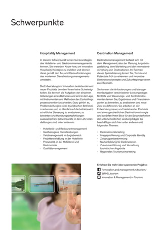 Hospitality Management
In diesem Schwerpunkt lernen Sie Grundlagen
des Hotellerie- und Gastronomiemanagements
kennen. Sie erwerben Know-how, um innovative
Hospitality Konzepte zu erstellen und können
diese gemäß den An- und Herausforderungen
des modernen Dienstleistungsmanagements
umsetzen.
Die Entwicklung und Innovation bestehender und
neuer Produkte bereiten Ihnen keine Schwierig-
keiten. Sie kennen die Aufgaben der einzelnen
Abteilungen eines Betriebes und sind in der Lage,
mit Instrumenten und Methoden des Controllings
prozessorientiert zu arbeiten. Dazu gehört es,
Problemstellungen eines touristischen Betriebes
zu erkennen und im Hinblick auf die betriebswirt-
schaftliche Steuerung zu analysieren, zu
bewerten und Handlungsempfehlungen
auszusprechen. Schwerpunkte in den Lehrveran-
staltungen sind unter anderem:
∤	 Hotellerie- und Restaurantmanagement
∤	 Gastbezogene Dienstleistungen
∤	 Yieldmanagement im Logisbereich
∤	 Projektentwicklung in der Hotellerie
∤	 Preispolitik in der Hotellerie und
	Gastronomie
∤	Qualitätsmanagement
Destination Management
Destinationsmanagement befasst sich mit
dem Management, also der Planung, Angebots-
gestaltung, dem Marketing und der Interessens-
vertretung von Destinationen. Im Rahmen
dieser Spezialisierung lernen Sie, Trends und
Potenziale früh zu erkennen und innovative
Destinationskonzepte und Zukunftsperspektiven
zu entwickeln.
Sie kennen die Anforderungen und Manage-
mentaufgaben verschiedener Leistungsträger.
Mit Hilfe von Steuerungs- und Kontrollinstru-
menten lernen Sie, Ergebnisse und Finanzkenn-
zahlen zu bewerten, zu analysieren und neue
Ziele zu definieren. Sie arbeiten an der
Entwicklung neuer und bestehender Produkte
und einer ganzheitlichen Destinationsstrategie
und schärfen Ihren Blick für die Besonderheiten
der unterschiedlichen Leistungsträger. Sie
beschäftigen sich hier unter anderem mit
folgenden Themen:
∤	Destination-Marketing
∤	 Imageprofilierung und Corporate Identity
∤	Zielgruppenbestimmung
∤	 Markenbildung für Destinationen
∤	 Zusammenführung und Vernetzung 		
	 touristischer Angebote
∤	 Regionales Tourismusmarketing
Erfahren Sie mehr über spannende Projekte:
	/innovation.and.management.in.tourism/
	@FHS_tourism
	 Innovation & Management in Tourism
Schwerpunkte
 