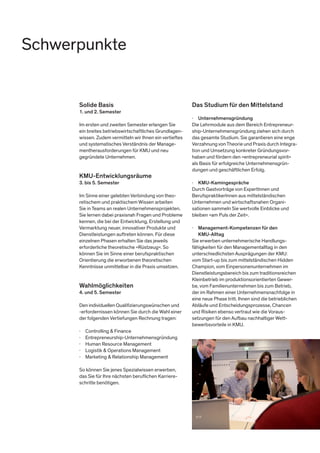 Solide Basis
1. und 2. Semester
Im ersten und zweiten Semester erlangen Sie
ein breites betriebswirtschaftliches Grundlagen-
wissen. Zudem vermitteln wir Ihnen ein vertieftes
und systematisches Verständnis der Manage-
mentherausforderungen für KMU und neu
gegründete Unternehmen.
KMU-Entwicklungsräume
3. bis 5. Semester
Im Sinne einer gelebten Verbindung von theo-
retischem und praktischem Wissen arbeiten
Sie in Teams an realen Unternehmensprojekten.
Sie lernen dabei praxisnah Fragen und Probleme
kennen, die bei der Entwicklung, Erstellung und
Vermarktung neuer, innovativer Produkte und
Dienstleistungen auftreten können. Für diese
einzelnen Phasen erhalten Sie das jeweils
erforderliche theoretische »Rüstzeug«. So
können Sie im Sinne einer berufspraktischen
Orientierung die erworbenen theoretischen
Kenntnisse unmittelbar in die Praxis umsetzen.
Wahlmöglichkeiten
4. und 5. Semester
Den individuellen Qualifizierungswünschen und
-erfordernissen können Sie durch die Wahl einer
der folgenden Vertiefungen Rechnung tragen:
∤	 Controlling & Finance
∤	Entrepreneurship-Unternehmensgründung
∤	 Human Resource Management
∤	 Logistik & Operations Management
∤	 Marketing & Relationship Management
So können Sie jenes Spezialwissen erwerben,
das Sie für Ihre nächsten beruflichen Karriere-
schritte benötigen.
Das Studium für den Mittelstand
∤	 Unternehmensgründung
Die Lehrmodule aus dem Bereich Entrepreneur-
ship-Unternehmensgründung ziehen sich durch
das gesamte Studium. Sie garantieren eine enge
VerzahnungvonTheorie und Praxis durch Integra-
tion und Umsetzung konkreter Gründungsvor-
haben und fördern den »entrepreneurial spirit«
als Basis für erfolgreiche Unternehmensgrün-
dungen und geschäftlichen Erfolg.
∤	 KMU-Kamingespräche
Durch Gastvorträge von ExpertInnen und
BerufspraktikerInnen aus mittelständischen
Unternehmen und wirtschaftsnahen Organi-
sationen sammeln Sie wertvolle Einblicke und
bleiben »am Puls der Zeit«.
∤	 Management-Kompetenzen für den 		
	KMU-Alltag
Sie erwerben unternehmerische Handlungs-
fähigkeiten für den Managementalltag in den
unterschiedlichsten Ausprägungen der KMU:
vom Start-up bis zum mittelständischen Hidden
Champion, vom Einpersonenunternehmen im
Dienstleistungsbereich bis zum traditionsreichen
Kleinbetrieb im produktionsorientierten Gewer-
be, vom Familienunternehmen bis zum Betrieb,
der im Rahmen einer Unternehmensnachfolge in
eine neue Phase tritt. Ihnen sind die betrieblichen
Abläufe und Entscheidungsprozesse, Chancen
und Risiken ebenso vertraut wie die Voraus-
setzungen für den Aufbau nachhaltiger Wett-
bewerbsvorteile in KMU.
Schwerpunkte
 