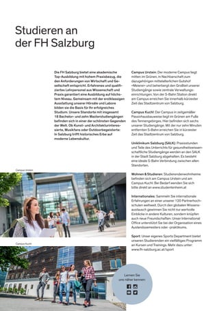 Studieren an
der FH Salzburg
Campus Urstein
Campus Kuchl
Die FH Salzburg bietet eine akademische
Top-Ausbildung mit hohem Praxisbezug, die
den Anforderungen von Wirtschaft und Ge-
sellschaft entspricht. Erfahrenes und qualiﬁ-
ziertes Lehrpersonal aus Wissenschaft und
Praxis garantiert eine Ausbildung auf höchs-
tem Niveau. Gemeinsam mit der erstklassigen
Ausstattung unserer Hörsäle und Labore
bilden sie die Basis für Ihr erfolgreiches
Studium. Unsere Standorte mit insgesamt
18 Bachelor- und zehn Masterstudiengängen
beﬁnden sich in einer der schönsten Gegenden
der Welt. Ob Kunst- und Architekturinteres-
sierte, Musikfans oder Outdoorbegeisterte:
In Salzburg trifft historisches Erbe auf
moderne Lebenskultur.
Campus Urstein: Der moderne Campus liegt
mitten im Grünen, in Nachbarschaft zum
dazugehörigen mittelalterlichen Gutshof
»Meierei« und beherbergt den Großteil unserer
Studiengänge sowie zentrale Verwaltungs-
einrichtungen. Von der S-Bahn Station direkt
am Campus erreichen Sie innerhalb kürzester
Zeit das Stadtzentrum von Salzburg.
Campus Kuchl: Der Campus in zeitgemäßer
Passivhausbauweise liegt im Grünen am Fuße
des Tennengebirges. Hier beﬁnden sich sechs
unserer Studiengänge. Mit der nur zehn Minuten
entfernten S-Bahn erreichen Sie in kürzester
Zeit das Stadtzentrum von Salzburg.
Uniklinikum Salzburg (SALK): Praxisstunden
und Teile des Unterrichts für gesundheitswissen-
schaftliche Studiengänge werden an den SALK
in der Stadt Salzburg abgehalten. Es besteht
eine ideale S-Bahn Verbindung zwischen allen
Standorten.
Wohnen&Studieren: Studierendenwohnheime
beﬁnden sich am Campus Urstein und am
Campus Kuchl. Bei Bedarf wenden Sie sich
bitte direkt an www.studentenheim.at
Internationales: Sammeln Sie internationale
Erfahrungen an einer unserer 120 Partnerhoch-
schulen weltweit. Durch den globalen Wissens-
austausch gewinnen Sie nicht nur wertvolle
Einblicke in andere Kulturen, sondern knüpfen
auch neue Freundschaften. Unser International
Ofﬁce unterstützt Sie bei der Organisation eines
Auslandssemesters oder -praktikums.
Sport: Unser eigenes Sports Department bietet
unseren Studierenden ein vielfältiges Programm
an Kursen und Trainings. Mehr dazu unter:
www.fh-salzburg.ac.at/sport
Lernen Sie
uns näher kennen:
 