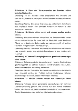 12
Anforderung 9: Kann- und Wunschvorgaben der Dozenten sollten
berücksichtigt werden.
Erläuterung: Für die Dozenten sollen entsprechend ihrer Wünsche und
zeitlichen Möglichkeiten Vorlesungen zu halten, passende Pläne erstellt werden
können.
Gewichtung: Wichtig. Ohne diese Anforderung zu erfüllen kann die Software
zwar eingesetzt werden, eine optimierte Wunsch-/Kann-Planung ist aber
trotzdem sehr vorteilhaft.
Anforderung 10: Räume sollten korrekt und sparsam verplant werden
können.
Erläuterung: Die Räume müssen entsprechend der Studentenanzahl korrekt
verplant werden können. Es muss auch die Möglichkeit geben bestimmte
Räume nur zu bestimmten Zeiten nutzbar zu machen, um sich mit anderen
Fakultäten über gemeinsame Räume zu einigen.
Gewichtung: Wichtig. Ohne diese Anforderung zu erfüllen kann die Software
zwar eingesetzt werden, eine optimierte Raumplanung ist aber trotzdem sehr
vorteilhaft.
Anforderung 11: Mehrere Studiengänge müssen gemeinsam Vorlesungen
hören können.
Erläuterung: Teilweise werd eine Veranstaltung von mehreren Studiengängen
gleichzeitig gehört. Die Software muss dies korrekt verarbeiten können, bzw.
dadurch keine Fehler in der Planung verursachen.
Gewichtung: Wichtig. Ohne diese Anforderung zu erfüllen kann die Software
zwar eingesetzt werden, die Funktion mehrere Studiengänge teilweise
zusammenlegen zu können, ist aber trotzdem sehr vorteilhaft.
Anforderung 12: Mehrere Dozenten müssen eine Vorlesungen halten
können.
Erläuterung: Teilweise werden gemeinsame Veranstaltungen von mehreren
Dozenten gleichzeitig gehalten. Die Software muss dies korrekt verarbeiten
können, das heißt, es darf dadurch zu keinen Fehlern in der Planung kommen.
Speziell die Auslastung muss hierbei korrekt erfasst werden können.
 