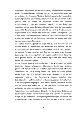 6
führen wenn versehentlich die falsche Zuordnung zum bearbeiten ausgewählt
wurde. Ein darauffolgender, instinktiver Klick auf die korrekte Zuordnung und
ein bestätigen des "Bearbeiten"-Buttons, löscht die versehendlich ausgewählte
Zuordnung komplett. Das Gleiche passiert, wenn auf der „Verwerfen“-Button
gedrückt wird. Ein klicken auf „Abbrechen“ schließt den komplette
Zuordnungsdialog. Zuvor wird allerdings abgefragt, ob die Änderungen
gespeichert werden sollen. Bei einem Klick auf „Nein“ wird die versehendlich
ausgewählte Zuordnung zwar nicht gelöscht, aber andere Zuordnungen, die
möglicherweise zuvor erstellt oder bearbeitet wurden, zurückgesetzt. Der
richtige Button, falls ausversehen auf die falsche Zuordnung bearbeitet wird und
abgebrochen werden soll, ist „Übernehmen“, allerdings nur solange noch keine
Veränderungen durchgeführt wurden.
Eine weitere negative Eigenart des Programms ist, dass Auswahlboxen und
ähnliche Felder oft Markierungen und Positionen nicht behalten. Bei der
Zuordnung setzt sich die Auswahlbox beispielsweise immer so zurück, dass nur
die obersten Attribute zu sehen sind. Sind mehrere, weiter unten liegende,
Zuordnungen nacheinander zu bearbeiten, muss manuell wieder an die richtige
Stelle gescrollt werden. Bei vielen Bearbeitungen kann dies schnell lästig
werden und kostet unnötige Zeit.
Andere Beispiele für die komplizierte Bedienung sind Warnmeldungen, falls in
bestimmten Dialogen „Abbrechen“, „Übernahme“, „Fertig“ oder ähnliches
geklickt wird. Die Warnmeldungen sind oft unverständlich formuliert. Öffnet man
versehentlich den „Raum“-Dialog, obwohl der „Raum-Zeit“-Dialog geöffnet
werden sollte, und klickt instinktiv ohne etwas verändert zu haben, auf
„Abbrechen“ erscheint die Warnmeldung „Fenster schließen ohne
Datenübernahme – Ja/Nein“. Instinktiv wird vermutet, dass ein Klick auf „Ja“ die
in der Vergangenheit angelegten Daten löschen könnte. Tatsächlich schließt
sich der Dialog beim klicken auf „Ja“ wie gewünscht, ohne die Daten zu
verfälschen und bleibt beim klicken auf „Nein“ geöffnet.
Neben diesen eben beschriebenen Beispielen für die schlechte Bedienbarkeit
des Programms, hat die Individualsoftware aber auch fachliche und technische
Mängel. So gibt es teilweise unsinnige Längenbegrenzungen, von Namen und
anderen Bezeichnungen, auf fünf oder zehn Zeichen. Auch ist es nicht möglich
 