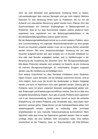 7
mehr als zwei Semester eine gemeinsame Vorlesung hören zu lassen.
Lehrveranstaltungen über mehrere Semester sind gar nicht möglich. Mehrere
Dozenten für eine Vorlesung führen auch zu Problemen, die nur mit viel
Aufwand und redundanter Benennung gelöst werden kann. Ebenso führt das
Zusammenfassen von mehreren Studiengängen im Belastungsmodell zu
Problemen. Dies ist nur über Kommentare möglich, welche wiederum beim
exportieren bzw. importieren von der Belastungsmodellsoftware in die
Stundenplanerstellungssoftware verloren gehen können.
Bei der Belastungsmodellsoftware kommt es zu einem weiteren Problem, wenn
eine Lehrveranstaltung mit ungerader Wochenstundenanzahl auf eine gerade
Anzahl von Dozenten aufgeteilt werden muss, da nur ganze Zahlen verwendet
werden können. Bei einer dreiwochenstündigen Vorlesung die auf zwei
Dozenten aufgeteilt werden soll, kann anstelle von 1,5 Stunden Arbeitszeit nur
eine oder zwei Stunden angegeben werden, was zu Verfälschungen in der
Berechnung der Auslastung der Dozenten führt. Bei Übungsveranstaltungen
fällt dieses Phänomen teilweise noch schwerer ins Gewicht, da pro Vorlesung
oft mehrere Übungsveranstaltungen für verschiedene Gruppen angesetzt
werden, was die Verfälschung vervielfältigen kann.
Eine weitere Unschönheit ist, dass Semester mindestens einen Studenten
haben müssen. Leere Semester, wie sie teilweise vorkommen können, sind so
nicht möglich. Auch muss die Anzahl der Studierenden zu Beginn festgelegt
werden und kann im Nachhinein nicht mehr geändert werden. Ebenso gibt es
Probleme, wenn mit einem verplanten Semester weitergearbeitet werden soll,
also Änderungen und Erweiterungen durchführen möchte. Dies ist nur über eine
komplette Neuerstellung möglich. Auch gibt es große Probleme beim speichern
und in der Versionsverwaltung. Unter anderen kommt es durch die schlechte
Dialogführung und andere Probleme unter Umständen dazu, dass Daten beim
speichern verloren gehen. Diese können von der Individualsoftware selber nicht
wiederhergestellt werden, weshalb es notwendig, oder zumindest
empfehlenswert ist, eine manuelle Versionsverwaltung durchzuführen. Beim
Speichern sollte also immer der Dateinamen geändert werden. Dies ist wieder
unnötige Arbeit, die eine Software nicht verursachen sollte. Eine weitere
Unschönheit ist die Tatsache, dass zur Dokumentation die Hilfe-Software
 