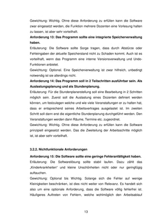 13
Gewichtung: Wichtig. Ohne diese Anforderung zu erfüllen kann die Software
zwar eingesetzt werden, die Funktion mehrere Dozenten eine Vorlesung halten
zu lassen, ist aber sehr vorteilhaft.
Anforderung 13: Das Programm sollte eine integrierte Speicherverwaltung
haben.
Erläuterung: Die Software sollte Sorge tragen, dass durch Abstürze oder
Fehleingaben der aktuelle Speicherstand nicht zu Schaden kommt. Auch ist es
vorteilhaft, wenn das Programm eine interne Versionsverwaltung und Undo-
Funktionen anbietet.
Gewichtung: Optional. Eine Speicherverwaltung ist zwar hilfreich, unbedingt
notwendig ist sie allerdings nicht.
Anforderung 14: Das Programm soll in 2 Teilschritten ausführbar sein. Als
Auslastungsplanung und als Stundenplanung.
Erläuterung: Für die Stundenplanerstellung soll eine Bearbeitung in 2 Schritten
möglich sein. Zuerst soll die Auslastung eines Dozenten definiert werden
können, um festzulegen welche und wie viele Veranstaltungen er zu halten hat,
dass er entsprechend seines Arbeitsvertrages ausgelastet ist. Im zweiten
Schritt soll dann erst die eigentliche Stundenplanung durchgeführt werden. Den
Veranstaltungen werden dann Räume, Termine etc. zugeordnet.
Gewichtung: Wichtig. Ohne diese Anforderung zu erfüllen kann die Software
prinzipiell eingesetzt werden. Das die Zweiteilung der Arbeitsschritte möglich
ist, ist aber sehr vorteilhaft.
3.2.2. Nichtfunktionale Anforderungen
Anforderung 15: Die Software sollte eine geringe Fehleranfälligkeit haben.
Erläuterung: Die Softwarelösung sollte stabil laufen. Dazu zählt das
„Kinderkrankheiten“ und kleine Unschönheiten nicht oder nur geringfügig
auftauchen.
Gewichtung: Optional bis Wichtig. Solange sich die Fehler auf wenige
Kleinigkeiten beschränken, ist dies nicht weiter von Relevanz. Es handelt sich
also um eine optionale Anforderung, dass die Software völlig fehlerfrei ist.
Häufigeres Auftreten von Fehlern, welche wohlmöglich den Arbeitsablauf
 