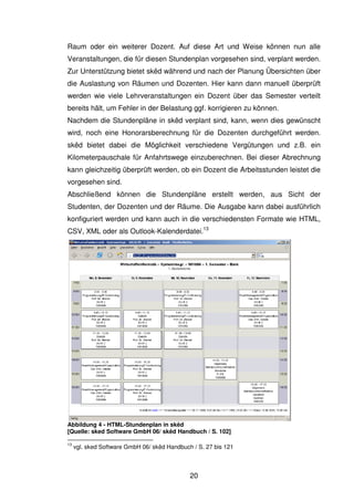 20
Raum oder ein weiterer Dozent. Auf diese Art und Weise können nun alle
Veranstaltungen, die für diesen Stundenplan vorgesehen sind, verplant werden.
Zur Unterstützung bietet skêd während und nach der Planung Übersichten über
die Auslastung von Räumen und Dozenten. Hier kann dann manuell überprüft
werden wie viele Lehrveranstaltungen ein Dozent über das Semester verteilt
bereits hält, um Fehler in der Belastung ggf. korrigieren zu können.
Nachdem die Stundenpläne in skêd verplant sind, kann, wenn dies gewünscht
wird, noch eine Honorarsberechnung für die Dozenten durchgeführt werden.
skêd bietet dabei die Möglichkeit verschiedene Vergütungen und z.B. ein
Kilometerpauschale für Anfahrtswege einzuberechnen. Bei dieser Abrechnung
kann gleichzeitig überprüft werden, ob ein Dozent die Arbeitsstunden leistet die
vorgesehen sind.
Abschließend können die Stundenpläne erstellt werden, aus Sicht der
Studenten, der Dozenten und der Räume. Die Ausgabe kann dabei ausführlich
konfiguriert werden und kann auch in die verschiedensten Formate wie HTML,
CSV, XML oder als Outlook-Kalenderdatei.13
Abbildung 4 - HTML-Stundenplan in skêd
[Quelle: sked Software GmbH 06/ skêd Handbuch / S. 102]
13
vgl. sked Software GmbH 06/ skêd Handbuch / S. 27 bis 121
 