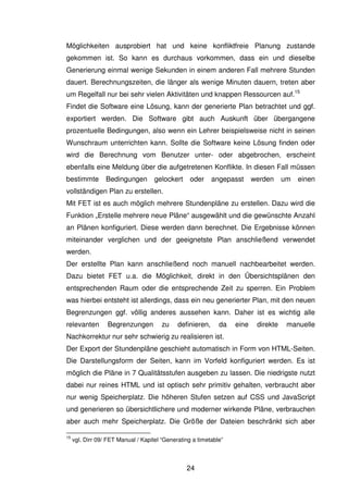 24
Möglichkeiten ausprobiert hat und keine konfliktfreie Planung zustande
gekommen ist. So kann es durchaus vorkommen, dass ein und dieselbe
Generierung einmal wenige Sekunden in einem anderen Fall mehrere Stunden
dauert. Berechnungszeiten, die länger als wenige Minuten dauern, treten aber
um Regelfall nur bei sehr vielen Aktivitäten und knappen Ressourcen auf.15
Findet die Software eine Lösung, kann der generierte Plan betrachtet und ggf.
exportiert werden. Die Software gibt auch Auskunft über übergangene
prozentuelle Bedingungen, also wenn ein Lehrer beispielsweise nicht in seinen
Wunschraum unterrichten kann. Sollte die Software keine Lösung finden oder
wird die Berechnung vom Benutzer unter- oder abgebrochen, erscheint
ebenfalls eine Meldung über die aufgetretenen Konflikte. In diesen Fall müssen
bestimmte Bedingungen gelockert oder angepasst werden um einen
vollständigen Plan zu erstellen.
Mit FET ist es auch möglich mehrere Stundenpläne zu erstellen. Dazu wird die
Funktion „Erstelle mehrere neue Pläne“ ausgewählt und die gewünschte Anzahl
an Plänen konfiguriert. Diese werden dann berechnet. Die Ergebnisse können
miteinander verglichen und der geeignetste Plan anschließend verwendet
werden.
Der erstellte Plan kann anschließend noch manuell nachbearbeitet werden.
Dazu bietet FET u.a. die Möglichkeit, direkt in den Übersichtsplänen den
entsprechenden Raum oder die entsprechende Zeit zu sperren. Ein Problem
was hierbei entsteht ist allerdings, dass ein neu generierter Plan, mit den neuen
Begrenzungen ggf. völlig anderes aussehen kann. Daher ist es wichtig alle
relevanten Begrenzungen zu definieren, da eine direkte manuelle
Nachkorrektur nur sehr schwierig zu realisieren ist.
Der Export der Stundenpläne geschieht automatisch in Form von HTML-Seiten.
Die Darstellungsform der Seiten, kann im Vorfeld konfiguriert werden. Es ist
möglich die Pläne in 7 Qualitätsstufen ausgeben zu lassen. Die niedrigste nutzt
dabei nur reines HTML und ist optisch sehr primitiv gehalten, verbraucht aber
nur wenig Speicherplatz. Die höheren Stufen setzen auf CSS und JavaScript
und generieren so übersichtlichere und moderner wirkende Pläne, verbrauchen
aber auch mehr Speicherplatz. Die Größe der Dateien beschränkt sich aber
15
vgl. Dirr 09/ FET Manual / Kapitel “Generating a timetable”
 