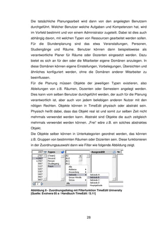 28
Die tatsächliche Planungsarbeit wird dann von den angelegten Benutzern
durchgeführt. Welcher Benutzer welche Aufgaben und Kompetenzen hat, wird
im Vorfeld bestimmt und von einem Administrator zugeteilt. Dabei ist dies auch
abhängig davon, mit welchen Typen von Ressourcen gearbeitet werden sollen.
Für die Stundenplanung sind das etwa Veranstaltungen, Personen,
Studiengänge und Räume. Benutzer können dann beispielsweise als
verantwortliche Planer für Räume oder Dozenten eingesetzt werden. Dazu
bietet es sich an für den oder die Mitarbeiter eigene Domänen anzulegen. In
diese Domänen können eigene Einstellungen, Vorbelegungen, Übersichten und
ähnliches konfiguriert werden, ohne die Domänen anderer Mitarbeiter zu
beeinflussen.
Für die Planung müssen Objekte der jeweiligen Typen existieren, also
Ableitungen von z.B. Räumen, Dozenten oder Semestern angelegt werden.
Dies kann vom selben Benutzer durchgeführt werden, der auch für die Planung
verantwortlich ist, aber auch von jedem beliebigen anderen Nutzer mit den
nötigen Rechten. Objekte können in TimeEdit physisch oder abstrakt sein.
Physisch heißt dabei, dass das Objekt real ist und somit zur selben Zeit nicht
mehrmals verwendet werden kann. Abstrakt sind Objekte die auch zeitgleich
mehrmals verwendet werden können. „Frei“ wäre z.B. ein solches abstraktes
Objekt.
Die Objekte selber können in Unterkategorien geordnet werden, das können
z.B. Gruppen von bestimmten Räumen oder Dozenten sein. Diese funktionieren
in der Zuordnungsauswahl dann wie Filter wie folgende Abbildung zeigt.
Abbildung 8 - Zuordnungsdialog mit Filterfunktion TimeEdit University
[Quelle: Evolvera 05 a / Handbuch TimeEdit / S.11]
 