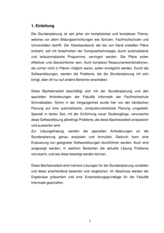 1
1. Einleitung
Die Stundenplanung ist seit jeher ein kompliziertes und komplexes Thema,
welches vor allem Bildungseinrichtungen wie Schulen, Fachhochschulen und
Universitäten betrifft. Der Arbeitsaufwand, der bei von Hand erstellten Pläne
entsteht, soll mit fortschreiten der Computertechnologie, durch automatisierte
und teilautomatisierte Programme, verringert werden. Die Pläne sollen
effektiver und übersichtlicher sein. Auch komplexe Ressourcenkombinationen,
die vorher nicht in Plänen möglich waren, sollen ermöglicht werden. Durch die
Softwarelösungen, werden die Probleme, die die Stundenplanung mit sich
bringt, aber oft nur auf andere Bereiche verschoben.
Diese Bachelorarbeit beschäftigt sich mit der Stundenplanung und den
speziellen Anforderungen der Fakultät Informatik der Fachhochschule
Schmalkalden. Schon in der Vergangenheit wurde hier von der händischen
Planung auf eine automatisierte, computerunterstützte Planung umgestellt.
Speziell in letzter Zeit, mit der Einführung neuer Studiengänge, verursachte
diese Softwarelösung allerdings Probleme, die diese Bachelorarbeit analysieren
und auswerten wird.
Zur Lösungsfindung, werden die speziellen Anforderungen an die
Stundenplanung genau analysiert und formuliert. Dadurch kann eine
Evaluierung von geeigneter Softwarelösungen durchführen werden. Auch wird
aufgezeigt werden, in welchen Bereichen die aktuelle Lösung Probleme
verursacht, und wie diese beseitigt werden können.
Diese Bachelorarbeit wird mehrere Lösungen für die Stundenplanung vorstellen
und diese anschließend bewerten und vergleichen. Im Abschluss werden die
Ergebnisse präsentiert und eine Entscheidungsgrundlage für die Fakultät
Informatik geschaffen.
 