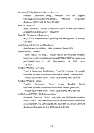 VII
Microsoft (WWW) / Microsoft Hilfe und Support/
Microsoft Corporation (Hrsg.), Microsoft Hilfe und Support,
http://support.microsoft.com/kb/917607, Microsoft Corporation
(Redmond, USA) 25.08.09, Abruf 28.08.09
Rose 09 / Angebot /
Rose, Alexander; TimeEdit Deutschland GmbH für FH Schmalkalden,
Angebot TimeEdit University, Trittau 2009
Rupp 07 / Requirements-Engineering /
Rupp, Chris, Requirements-Engineering und -Management, 4. Auflage,
o.O. 2007
sked Software GmbH 06/ skêd Handbuch /
sked Software GmbH(Hrsg.), skêd Handbuch, Siegen 2006
Tebner (WWW) / TimeEdit /
Tebner, Tobias; HIS (Hrsg.), TimeEdit-Test an der Universität Potsdam,
http://www.his.de/veranstaltung/nutzer/pdf/POSLSF2008/Vortragsunterla
gen/TimeeditTebner.pdf, HIS (Deutschland), 11.11.2008, Abruf
17.8.2009
TimeEdit (WWW) a / University /
TimeEdit Deutschland GmbH (Hrsg.), TimeEdit University – Universität,
http://www.evolvera.se/htmlinternational/de/de.timeedit.universitat.html,
TimeEdit Deutschland GmbH (Trittau, Deutschland), Abruf 28.07.09
TimeEdit (WWW) b / Global /
TimeEdit Deutschland GmbH (Hrsg.), TimeEdit Global,
http://www.evolvera.se/htmlinternational/de/de.timeedit.global.html,
TimeEdit Deutschland GmbH (Trittau, Deutschland), Abruf 28.07.09
Uni Dortmund (WWW)/ HIS Softwareprodukte /
Universität Dortmund (Hrsg.), Integration der HIS-Softwareprodukte
intern/ extern, http://www.campussource.de/events/e0712unidortmund/
docs/Integration_HIS-Softwareprodukte_Jauer.pdf, Universität Dortmund
(Dortmund, Deutschland), 4.12.2007, Abruf 10.9.2009
 