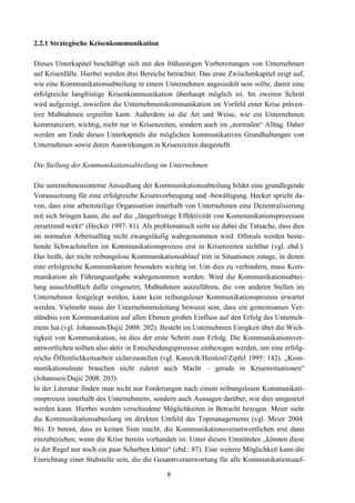 2.2.1 Strategische Krisenkommunikation

Dieses Unterkapitel beschäftigt sich mit den frühzeitigen Vorbereitungen von Unternehmen
auf Krisenfälle. Hierbei werden drei Bereiche betrachtet. Das erste Zwischenkapitel zeigt auf,
wie eine Kommunikationsabteilung in einem Unternehmen angesiedelt sein sollte, damit eine
erfolgreiche langfristige Krisenkommunikation überhaupt möglich ist. Im zweiten Schritt
wird aufgezeigt, inwiefern die Unternehmenskommunikation im Vorfeld einer Krise präven-
tive Maßnahmen ergreifen kann. Außerdem ist die Art und Weise, wie ein Unternehmen
kommuniziert, wichtig, nicht nur in Krisenzeiten, sondern auch im „normalen“ Alltag. Daher
werden am Ende dieses Unterkapitels die möglichen kommunikativen Grundhaltungen von
Unternehmen sowie deren Auswirkungen in Krisenzeiten dargestellt.

Die Stellung der Kommunikationsabteilung im Unternehmen

Die unternehmensinterne Ansiedlung der Kommunikationsabteilung bildet eine grundlegende
Voraussetzung für eine erfolgreiche Krisenvorbeugung und -bewältigung. Hecker spricht da-
von, dass eine arbeitsteilige Organisation innerhalb von Unternehmen eine Dezentralisierung
mit sich bringen kann, die auf die „längerfristige Effektivität von Kommunikationsprozessen
zersetzend wirkt“ (Hecker 1997: 81). Als problematisch sieht sie dabei die Tatsache, dass dies
im normalen Arbeitsalltag nicht zwangsläufig wahrgenommen wird. Oftmals werden beste-
hende Schwachstellen im Kommunikationsprozess erst in Krisenzeiten sichtbar (vgl. ebd.).
Das heißt, der nicht reibungslose Kommunikationsablauf tritt in Situationen zutage, in denen
eine erfolgreiche Kommunikation besonders wichtig ist. Um dies zu verhindern, muss Kom-
munikation als Führungsaufgabe wahrgenommen werden. Wird die Kommunikationsabtei-
lung ausschließlich dafür eingesetzt, Maßnahmen auszuführen, die von anderen Stellen im
Unternehmen festgelegt werden, kann kein reibungsloser Kommunikationsprozess erwartet
werden. Vielmehr muss der Unternehmensleitung bewusst sein, dass ein gemeinsames Ver-
ständnis von Kommunikation auf allen Ebenen großen Einfluss auf den Erfolg des Unterneh-
mens hat (vgl. Johanssen/Dujić 2008: 202). Besteht im Unternehmen Einigkeit über die Wich-
tigkeit von Kommunikation, ist dies der erste Schritt zum Erfolg. Die Kommunikationsver-
antwortlichen sollten also aktiv in Entscheidungsprozesse einbezogen werden, um eine erfolg-
reiche Öffentlichkeitsarbeit sicherzustellen (vgl. Kunzcik/Heintzel/Zipfel 1995: 142). „Kom-
munikationsleute brauchen nicht zuletzt auch Macht – gerade in Krisensituationen“
(Johanssen/Dujić 2008: 203).
In der Literatur finden man nicht nur Forderungen nach einem reibungslosen Kommunikati-
onsprozess innerhalb des Unternehmens, sondern auch Aussagen darüber, wie dies umgesetzt
werden kann. Hierbei werden verschiedene Möglichkeiten in Betracht bezogen. Meier sieht
die Kommunikationsabteilung im direkten Umfeld des Topmanagements (vgl. Meier 2004:
86). Er betont, dass es keinen Sinn macht, die Kommunikationsverantwortlichen erst dann
einzubeziehen, wenn die Krise bereits vorhanden ist. Unter diesen Umständen „können diese
in der Regel nur noch ein paar Scherben kitten“ (ebd.: 87). Eine weitere Möglichkeit kann die
Einrichtung einer Stabstelle sein, die die Gesamtverantwortung für alle Kommunikationsauf-

                                              8
 