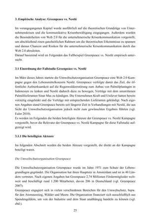 3. Empirische Analyse: Greenpeace vs. Nestlé

Im vorangegangenen Kapitel wurde ausführlich auf die theoretischen Grundzüge von Unter-
nehmenskrisen und die kommunikative Krisenbewältigung eingegangen. Außerdem wurden
die Besonderheiten von Web 2.0 für die unternehmerische Krisenkommunikation vorgestellt,
um abschließend einen ganzheitlichen Rahmen um die theoretischen Erkenntnisse zu spannen
und daraus Chancen und Risiken für die unternehmerische Krisenkommunikation durch das
Web 2.0 abzuleiten.
Darauf basierend wird im Folgenden das Fallbeispiel Greenpeace vs. Nestlé empirisch unter-
sucht.

3.1 Einordnung der Fallstudie Greenpeace vs. Nestlé

Im März dieses Jahres startete die Umweltschutzorganisation Greenpeace eine Web 2.0 Kam-
pagne gegen den Lebensmittelkonzern Nestlé. Greenpeace verfolgte damit das Ziel, die öf-
fentliche Aufmerksamkeit auf die Regenwaldzerstörung zum Anbau von Palmölplantagen in
Indonesien zu lenken und Nestlé dadurch dazu zu bewegen, Verträge mit dem umstrittenen
Palmöllieferanten Sinar Mas zu kündigen. Die Unternehmen Kraft und Unilever hatten bereits
vorzeitig eingelenkt und die Verträge mit entsprechenden Lieferanten gekündigt. Nach eige-
nen Angaben stand Greenpeace bereits seit längerer Zeit in Verhandlungen mit Nestlé, die aus
Sicht der Umweltschutzorganisation jedoch nicht zum gewünschten Ergebnis führten (vgl.
Euler 2010).
Es werden im Folgenden die beiden beteiligten Akteure der Greenpeace vs. Nestlé Kampagne
vorgestellt, bevor die Relevanz der Greenpeace vs. Nestlé Kampagne für diese Fallstudie auf-
gezeigt wird.

3.1.1 Die beteiligten Akteure

Im folgenden Abschnitt werden die beiden Akteure vorgestellt, die direkt an der Kampagne
beteiligt waren.

Die Umweltschutzorganisation Greenpeace

Die Umweltschutzorganisation Greenpeace wurde im Jahre 1971 zum Schutz der Lebens-
grundlagen gegründet. Die Organisation hat ihren Hauptsitz in Amsterdam und ist in 40 Län-
dern vertreten. Nach eigenen Angaben hat Greenpeace 2,74 Millionen Fördermitglieder welt-
weit und beschäftigt rund 1.200 Mitarbeiter, davon 206 in Deutschland (vgl. Greenpeace
2007).
Greenpeace engagiert sich in vielen verschiedenen Bereichen für den Umweltschutz, bspw.
für den Atomausstieg, Wälder und Meere. Die Organisation finanziert sich ausschließlich aus
Spendengeldern, um von der Industrie und dem Staat unabhängig handeln zu können (vgl.
ebd.).

                                            25
 