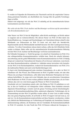 4. Fazit

Es werden im Folgenden die Erkenntnisse des Theorieteils und die der empirischen Untersu-
chung gemeinsam betrachtet, um abschließend eine Aussage über die gestellte Forschungs-
frage zu treffen.
Danach wird aufgezeigt, wie sich das Web 2.0 zukünftig auf die unternehmerische Krisen-
kommunikation auswirken könnte.

Wie wirkt sich das Web 2.0 als Auslöser und Beschleuniger von Krisen auf die unternehmeri-
sche Krisenkommunikation aus?

Jeder Nutzer von Web 2.0 hat die Möglichkeit, selbst Kritik anzubringen, auf Kritik anderer
zu reagieren und sie weiterzuverbreiten. Die aktiven Nutzer von Web 2.0 üben damit eine
Kontrollfunktion aus. Aussagen und Entscheidungen von Unternehmen können schnell in den
Mittelpunkt von Diskussionen im Web 2.0 treten und sich durch die Interaktivität,
Hypertextualität und die Multimedialität innerhalb kürzester Zeit über Landesgrenzen hinweg
verbreiten. Vor allem Unternehmen müssen damit rechnen, selbst das Ziel öffentlicher Kritik
werden zu können. Daher sollte sich die unternehmerische Krisenkommunikation frühzeitig
mit dem Web 2.0 als Auslöser und Beschleuniger von Krisen auseinandersetzen.
Die Fallstudie Greenpeace vs. Nestlé hat gezeigt, wie schnell ein Unternehmen im Web 2.0 in
eine selbstgeschaffene Kommunikationskrise verfallen kann. Durch die schnelle Informati-
onsverbreitung und die große Öffentlichkeit treten Kommunikationskrisen im Web 2.0 häufig
abrupt auf, wodurch das Unternehmen die Situation oft erst bewusst wahrnimmt, wenn bereits
eine akute Kommunikationskrise vorhanden ist. Außerdem nutzen inzwischen viele Journalis-
ten das Web 2.0 als Rechercheplattform, wodurch die Kommunikationskrise vom Web 2.0 in
die traditionellen Medien und somit in die Realität übertragen wird.
Es liegt in der Entscheidungsgewalt jedes einzelnen Unternehmens, ob es aktiv im Web 2.0
teilnehmen will. Das Wissen, dass Diskussionen im Web 2.0 geführt werden, mit oder ohne
Präsenz des jeweiligen Unternehmens, sollte dabei keine überhastete Partizipation der Unter-
nehmen herbeiführen. So zeigte sich in der Fallstudie, dass ein unvorbereitetes Unternehmen
durch Reaktionen im Web 2.0 einen weitaus größeren Schaden anrichten kann, als ein Unter-
nehmen, dass sich von vorne herein gegen die Präsenz im Web 2.0 entscheidet.
Entscheidet sich ein Unternehmen jedoch, aktiv den Dialog im Web 2.0 aufnehmen zu wol-
len, ist dies im Vorfeld mit viel strategischer Arbeit verbunden. Diese beinhaltet einerseits
allgemeine Hierarchiefragen, worunter auch die genaue Verortung und die Entscheidungsbe-
fugnisse der Kommunikationsabteilung fallen, andererseits allgemeine Vorkehrungen, die im
Zusammenhang mit dem Web 2.0 getroffen werden sollten. In erster Linie ist dabei wichtig,
dass eine genaue Regelung besteht, ob auf Kritik im Web 2.0 reagiert wird und wenn ja, wer
und wie. Um die Kommunikationsverantwortlichen auf diese Situation vorzubereiten, würden
sich, ähnlich den Medientrainings zur Vorbereitung auf Gespräche mit Journalisten, Kommu-
nikationstrainings anbieten, die Kenntnisse und ein Verständnis für Kommunikationsabläufe
im Web 2.0 vermitteln. So wäre Nestlé den Web 2.0-Nutzern während der Greenpeace vs.

                                             39
 