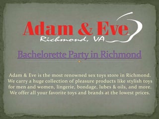 Adam & Eve is the most renowned sex toys store in Richmond.
We carry a huge collection of pleasure products like stylish toys
for men and women, lingerie, bondage, lubes & oils, and more.
We offer all your favorite toys and brands at the lowest prices.
 
