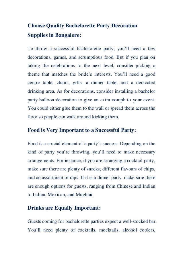 Choose Quality Bachelorette Party Decoration
Supplies in Bangalore:
To throw a successful bachelorette party, you’ll need a few
decorations, games, and scrumptious food. But if you plan on
taking the celebrations to the next level, consider picking a
theme that matches the bride’s interests. You’ll need a good
centre table, chairs, gifts, a dinner table, and a dedicated
drinking area. As for decorations, consider installing a bachelor
party balloon decoration to give an extra oomph to your event.
You could either glue them to the wall or spread them across the
floor so people can walk around kicking them.
Food is Very Important to a Successful Party:
Food is a crucial element of a party’s success. Depending on the
kind of party you’re throwing, you’ll need to make necessary
arrangements. For instance, if you are arranging a cocktail party,
make sure there are plenty of snacks, different flavours of chips,
and an assortment of dips. If it is a dinner party, make sure there
are enough options for guests, ranging from Chinese and Indian
to Italian, Mexican, and Mughlai.
Drinks are Equally Important:
Guests coming for bachelorette parties expect a well-stocked bar.
You’ll need plenty of cocktails, mocktails, alcohol coolers,
 