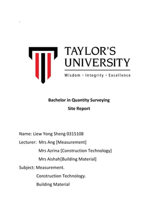 = 
Bachelor in Quantity Surveying 
Site Report 
Name: Liew Yong Sheng 0315108 
Lecturer: Mrs Ang [Measurement] 
Mrs Azrina [Construction Technology] 
Mrs Aishah[Building Material] 
Subject: Measurement. 
Construction Technology. 
Building Material 
 